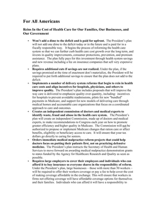 For All Americans
Reins In the Cost of Health Care for Our Families, Our Businesses, and
Our Government

   •   Won’t add a dime to the deficit and is paid for upfront. The President’s plan
       will not add one dime to the deficit today or in the future and is paid for in a
       fiscally responsible way. It begins the process of reforming the health care
       system so that we can further curb health care cost growth over the long term, and
       invests in quality improvements, consumer protections, prevention, and premium
       assistance. The plan fully pays for this investment through health system savings
       and new revenue including a fee on insurance companies that sell very expensive
       plans.
   •   Requires additional cuts if savings are not realized. Under the plan, if the
       savings promised at the time of enactment don’t materialize, the President will be
       required to put forth additional savings to ensure that the plan does not add to the
       deficit.
   •   Implements a number of delivery system reforms that begin to rein in health
       care costs and align incentives for hospitals, physicians, and others to
       improve quality. The President’s plan includes proposals that will improve the
       way care is delivered to emphasize quality over quantity, including: incentives
       for hospitals to prevent avoidable readmissions, pilots for new "bundled"
       payments in Medicare, and support for new models of delivering care through
       medical homes and accountable care organizations that focus on a coordinated
       approach to care and outcomes.
   •   Creates an independent commission of doctors and medical experts to
       identify waste, fraud and abuse in the health care system. The President’s
       plan will create an independent Commission, made up of doctors and medical
       experts, to make recommendations to Congress each year on how to promote
       greater efficiency and higher quality in Medicare. The Commission will not be
       authorized to propose or implement Medicare changes that ration care or affect
       benefits, eligibility or beneficiary access to care. It will ensure that your tax
       dollars go directly to caring for seniors.
   •   Orders immediate medical malpractice reform projects that could help
       doctors focus on putting their patients first, not on practicing defensive
       medicine. The President’s plan instructs the Secretary of Health and Human
       Services to move forward on awarding medical malpractice demonstration grants
       to states funded by the Agency for Healthcare Research and Quality as soon as
       possible.
   •   Requires large employers to cover their employees and individuals who can
       afford it to buy insurance so everyone shares in the responsibility of reform.
       Under the President’s plan, large businesses – those with more than 50 workers –
       will be required to offer their workers coverage or pay a fee to help cover the cost
       of making coverage affordable in the exchange. This will ensure that workers in
       firms not offering coverage will have affordable coverage options for themselves
       and their families. Individuals who can afford it will have a responsibility to
 