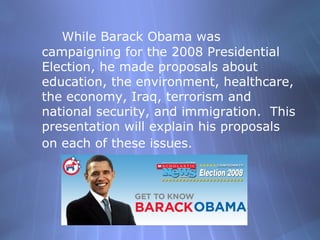While Barack Obama was campaigning for the 2008 Presidential Election, he made proposals about education, the environment, healthcare, the economy, Iraq, terrorism and national security, and immigration.  This presentation will explain his proposals on each of these issues.   