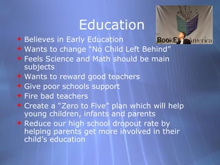 Education Believes in Early Education Wants to change No Child Left Behind Feels Science and Math should be main subjects Wants to reward good teachers  Give poor schools support Fire bad teachers Create a Zero to Five plan which will help young children, infants and parents Reduce our high school dropout rate by helping parents get more involved in their childs education  