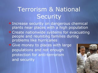 Terrorism & National Security Increase security on dangerous chemical plants near places with a high population Create nationwide systems for evacuating people and reuniting families during problems like hurricanes Give money to places with large populations and not enough  protection for anti-terrorism  and security 