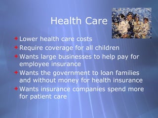 Health Care Lower health care costs Require coverage for all children Wants large businesses to help pay for employee insurance Wants the government to loan families and without money for health insurance Wants insurance companies spend more for patient care 
