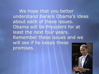 We hope that you better understand Barack Obamas ideas about each of these issues.  Obama will be President for at least the next four years.  Remember these issues and we will see if he keeps these promises. 
