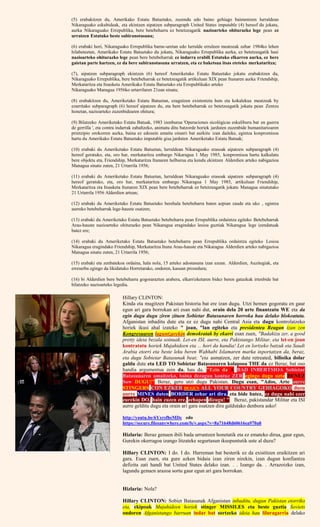(5) erabakitzen du, Amerikako Estatu Batuetako, zuzendu edo baino gehiago baimentzen lurraldean
Nikaraguako eskubideak, eta ekintzen aipatzen subparagraph United States imputable (4) hereof du jokatu,
aurka Nikaraguako Errepublika, bere betebeharra ez betetzeagatik nazioarteko ohiturazko lege pean ez
urratzen Estatuko beste subiranotasuna;
(6) erabaki hori, Nikaraguako Errepublika barne-uretan edo lurralde erruleen meatzeak zehar 1984ko lehen
hilabeteetan, Amerikako Estatu Batuetako du jokatu, Nikaraguako Errepublika aurka, ez betetzeagatik hasi
nazioarteko ohiturazko lege pean bere betebeharrak ez indarra erabili Estatuko elkarren aurka, ez bere
gaietan parte hartzen, ez da bere subiranotasuna urratzen, eta ez baketsua itsas eteteko merkataritza;
(7), aipatzen subparagraph ekintzen (6) hereof Ameriketako Estatu Batuetako jokatu erabakitzen du,
Nikaraguako Errepublika, bere betebeharrak ez betetzeagatik artikuluan XIX pean Itunaren aurka Friendship,
Merkataritza eta Itsasketa Amerikako Estatu Batuetako eta Errepublikako arteko
Nikaraguako Managua 1956ko urtarrilaren 21ean sinatu;
(8) erabakitzen du, Ameriketako Estatu Batuetan, ezagutzen existentzia huts eta kokalekua meatzeak by
ezarritako subparagraph (6) hereof aipatzen du, eta bere betebeharrak ez betetzeagatik jokatu pean Zentzu
honetan, nazioarteko zuzenbidearen ohitura;
(9) Bilatzeko Ameriketako Estatu Batuak, 1983 izenburua 'Operaciones sicológicas eskuliburu bat en guerra
de gerrilla ', eta contra indarrak zabaltzeko, animatu ditu batzorde horiek jarduten zuzenbide humanitarioaren
printzipio orokorren aurka, baina ez edozein amaitu oinarri bat aurkitu izan daiteke, egintza konpromisoa
hartu du Amerikako Estatu Batuetako imputable gisa jarduten Ameriketako Estatu Batuak;
(10) erabaki du Ameriketako Estatu Batuetan, lurraldean Nikaraguako erasoak aipatzen subparagraph (4)
hereof geratuko, eta, oro har, merkataritza embargo Nikaragua 1 May 1985, konpromisoa hartu kalkulatu
bere objektu eta, Friendship, Merkataritza Itunaren helburua eta kendu ekintzen Alderdien arteko nabigazioa
Managua sinatu zuten, 21 Urtarrila 1956;
(11) erabaki du Ameriketako Estatu Batuetan, lurraldean Nikaraguako erasoak aipatzen subparagraph (4)
hereof geratuko, eta, oro har, merkataritza embargo Nikaragua 1 May 1985, artikuluan Friendship,
Merkataritza eta Itsasketa Itunaren XIX pean bere betebeharrak ez betetzeagatik jokatu Managua sinatutako
21 Urtarrila 1956 Alderdien artean;
(12) erabaki du Ameriketako Estatu Batuetako berehala betebeharra baten azpian zaude eta uko , egintza
aurreko betebeharrak lege-hauste osatzen;
(13) erabaki du Ameriketako Estatu Batuetako betebeharra pean Errepublika ordaintza egiteko Betebeharrak
Arau-hauste nazioarteko ohiturazko pean Nikaragua eragindako lesioa guztiak Nikaragua lege izendatuak
batez ere;
(14) erabaki du Ameriketako Estatu Batuetako betebeharra pean Errepublika ordaintza egiteko Lesioa
Nikaragua eragindako Friendship, Merkataritza Ituna Arau-hauste eta Nikaragua Alderdien arteko nabigazioa
Managua sinatu zuten, 21 Urtarrila 1956;
(15) erabaki eta zenbatekoa ordaina, hala nola, 15 arteko adostasuna izan ezean. Alderdien, Auzitegiak, eta
erreserba egingo da likidatuko Horretarako, ondoren, kasuan prozedura;
(16) bi Alderdien bere betebeharra gogorarazten arabera, elkarrizketaren bidez beren gatazkak irtenbide bat
bilatzeko nazioarteko legedia.
Hillary CLINTON:
Kinda eta mugitzen Pakistan historia bat ere izan dugu. Utzi hemen gogoratu en gaur
egun ari gara borrokan ari esan nahi dut, orain dela 20 urte finantzatu WE eta da
egin dugu dugu ziren zituen Sobietar Batasunaren borroka hau delako blokeatuta.
Afganistan inbaditu dute eta ez ez dugu nahi Central Asia eta dugu kontrolatzeko
horiek ikusi ahal izateko " joan, "lan egiteko eta presidentea Reagan izan zen
Kongresuaren laguntzarekin demokratak by ekarri esan zuen, "Badakizu zer, a good
pretty ideia bezala soinuak. Let-en ISI, aurre, eta Pakistango Militar, eta let-en joan
kontratatu horiek Mujahideen eta ... hori da handia! Let en lortzeko batzuk eta Saudi
Arabia etorri eta beste leku beren Wahhabi Islamaren marka inportatzen da, beraz,
eta dugu Sobietar Batasunak beat; "eta asmatzen, zer dute retreated, bilioika dolar
galdu dute eta LED TO Sobietar Batasunaren kolapsoa THE da ez Beraz, bat oso
handia argumentua zein da. hau da, "Ezin da A BAD INBERTSIOA Sobietar
Batasunaren amaitzeko, baina dezagun kontuz ZER egingo dugu uzta DENEZ
Sow DUGU!" Beraz, gero utzi dugu Pakistan. Dugu esan, "Ados, Arte aurre
STINGERS CON EZKER DUGUN ALL YOUR COUNTRY GEHIAGOKO duzu
aurre MINES duten BORDER zehar ari dira, eta bide batez, ez dugu nahi ezer
zurekin DO, hain zuzen ere, zehapen dizugu! " Beraz, pakistandar Militar eta ISI
aurre gelditu dugu eta orain ari gara osatzen dira galdutako denbora asko!
http://youtu.be/6YxrsfhsMDc edo
https://secure.filesanywhere.com/fs/v.aspx?v=8a71648d60616ea970a0
Hizlaria: Beraz genuen ibili bada urruntzen honetatik eta ez emateko dirua, gaur egun,
Gurekin okerragoa izango litzateke segurtasun ikuspuntutik uste al duzu?
Hillary CLINTON: I do. I do. Harreman bat besterik ez da existitzen eraikitzen ari
gara. Esan zuen, eta gure azken bidaia izan ziren nirekin, izan dugun konfiantza
defizita zati handi bat United States delako izan. . . Izango da. . Arrazoizko izan,
lagundu genuen arazoa sortu gaur egun ari gara borrokan.
Hizlaria: Nola?
Hillary CLINTON: Sobiet Batasunak Afganistan inbaditu, dugun Pakistan etorriko
eta, ekipoak Mujahideen horiek stinger MISSILES eta beste guztia Soviets
ondoren Afganistango barruan indar bat sortzeko ideia hau liluragarria delako
 