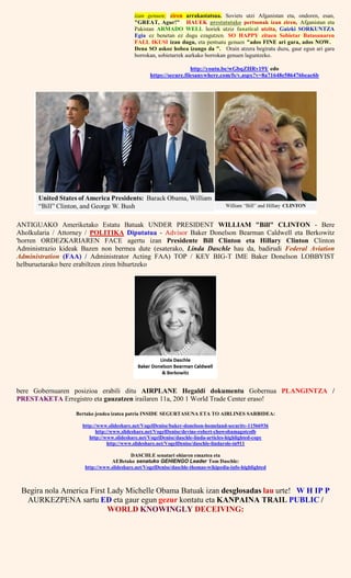 izan genuen; ziren arrakastatsua. Soviets utzi Afganistan eta, ondoren, esan,
"GREAT, Agur!" HAUEK prestatutako pertsonak izan ziren, Afganistan eta
Pakistan ARMADO WELL horiek utziz fanatical utzita, Gaizki SORKUNTZA
Egia ez benetan ez dugu ezagutzen. SO HAPPY zituen Sobietar Batasunaren
FALL IKUSI izan dugu, eta pentsatu genuen "ados FINE ari gara, ados NOW.
Dena SO askoz hobea izango da ". Orain atzera begiratu duzu, gaur egun ari gara
borrokan, sobietarrek aurkako borrokan genuen laguntzeko.
http://youtu.be/wGbqZHRv19Y edo
https://secure.filesanywhere.com/fs/v.aspx?v=8a71648e586476beac6b
ANTIGUAKO Ameriketako Estatu Batuak UNDER PRESIDENT WILLIAM "Bill" CLINTON - Bere
Aholkularia / Attorney / POLITIKA Diputatua - Advisor Baker Donelson Bearman Caldwell eta Berkowitz
'horren ORDEZKARIAREN FACE agertu izan Presidente Bill Clinton eta Hillary Clinton Clinton
Administrazio kideak Bazen non bermea dute (esaterako, Linda Daschle hau da, badirudi Federal Aviation
Administration (FAA) / Administrator Acting FAA) TOP / KEY BIG-T IME Baker Donelson LOBBYIST
helburuetarako bere erabiltzen ziren bihurtzeko
bere Gobernuaren posizioa erabili ditu AIRPLANE Hegaldi dokumentu Gobernua PLANGINTZA /
PRESTAKETA Erregistro eta gauzatzen irailaren 11a, 200 1 World Trade Center eraso!
Bertako jendea izatea patria INSIDE SEGURTASUNA ETA TO AIRLINES SARBIDEA:
http://www.slideshare.net/VogelDenise/baker-donelson-homeland-security-11566936
http://www.slideshare.net/VogelDenise/devine-robert-chowobamagotcolb
http://www.slideshare.net/VogelDenise/daschle-linda-articles-highlighted-copy
http://www.slideshare.net/VogelDenise/daschle-lindarole-in911
DASCHLE senatari ohiaren emaztea eta
AEBetako senatuko GEHIENGO Leader Tom Daschle:
http://www.slideshare.net/VogelDenise/daschle-thomas-wikipedia-info-highlighted
Begira nola America First Lady Michelle Obama Batuak izan desglosadas lau urte! W H IP P
AURKEZPENA sartu ED eta gaur egun gezur kontatu eta KANPAINA TRAIL PUBLIC /
WORLD KNOWINGLY DECEIVING:
 