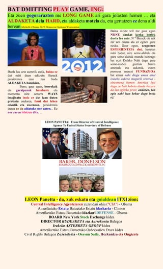 BAT DMITTINGPLAYGAME, ING:
Eta zuen gogorarazten me LONG GAME ari gara jolasten hemen ... eta
ALDAKETA dela HARD, eta aldaketa motela da, eta gertatzen ez dena aldi
berean Michelle Obama 2012 Democrat National Convention
Duela lau urte aurretik zutik, baina ez
dut nahi duen edozein Barack
presidentea izan zen bada
ALDAKETA banekien.
Beno, gaur egun, borrokak
eta garaipenak hainbeste eta
momentu nire senarra WAYS
imajinatu inoiz ez dut izan duten
probatu ondoren, ikusi dut lehen
eskutik eta zuzenean, presidentea
izatea ez da aldatuko nor zaren. . Ez
nor zaren islatzen ditu. ...
Baina dizute tell me gaur egun
NONE daukat kezka horiek
duela lau urte. N º Barack eta nik
zer zen onena ala ez egiten gure
neska. Gaur egun, ezagutzen
ESPERIENTZIA dut, benetan
nahi badut, nire seme-alabak eta
gure seme-alabak mundu hobeago
bat utzi. Delako Nahi dugu gure
seme-alaben guztiak beren
ametsak eta aukerak, euren
promesa merezi FUNDAZIOA
bat eman nahi diegu eman ahal
izateko aukera mugarik zentzua -
sinesmena hemen America beti
dago zerbait hobeto daude bazara
da lan egiteko prest, ondoren, lan
egin nahi izan behar dugu inoiz
ez!
LEON Panetta - da, zuk eskatu eta goialdean ITXI zion:
Central Intelligence Agentziaren zuzendari ohia ("CIA") - Obama
Ameriketako Estatu Batuetako Estatu idazkaria - Clinton
Ameriketako Estatu Batuetako idazkari DEFENSE - Obama
BOARD New York Stock Exchange kidea
DIRECTOR KUDEAKETA eta Aurrekontu Bulegoa
Irakeko AZTERKETA GROUP kidea
Ameriketako Estatu Batuetako Ordezkarien Etxea kidea
Civil Rights Bulegoa Zuzendaria - Osasun Saila, Hezkuntza eta Ongizate
 