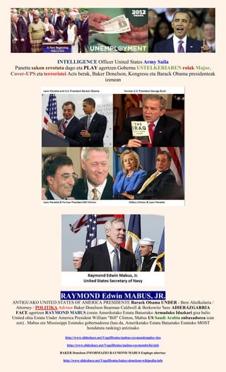 INTELLIGENCE Officer United States Army Saila
Panetta sakon errotuta dago eta PLAY agertzen Gobernu USTELKERIAREN rolak Major,
Cover-UPS eta terroristei Acts berak, Baker Donelson, Kongresu eta Barack Obama presidenteak
izenean
RAYMOND Edwin MABUS, JR.
ANTIGUAKO UNITED STATES OF AMERICA PRESIDENTE Barack Obama UNDER - Bere Aholkularia /
Attorney / POLITIKA Advisor Baker Donelson Bearman Caldwell & Berkowitz 'bere ADIERAZGARRIA
FACE agertzen RAYMOND MABUS (orain Ameriketako Estatu Batuetako Armadako Idazkari gisa balio
United ohia Estatu Under America President William "Bill" Clinton, Mabus US Saudi Arabia enbaxadorea izan
zen) . Mabus ere Mississippi Estatuko gobernadorea (hau da, Ameriketako Estatu Batuetako Estatuko MOST
hondatuta ranking) antzinako
http://www.slideshare.net/VogelDenise/mabus-raymondemploy-ties
http://www.slideshare.net/VogelDenise/mabus-raymondwiki-info
BAKER Donelson INFORMAZIO RAYMOND MABUS Enplegu aitortuz:
http://www.slideshare.net/VogelDenise/baker-donelson-wikipedia-info
 