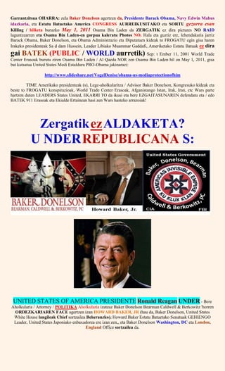 Garrantzitsua OHARRA: zela Baker Donelson agertzen da, Presidente Barack Obama, Navy Edwin Mabus
idazkaria, eta Estatu Batuetako America CONGRESS AURREIKUSITAKO eta SORTU gezurra esan
Killing / hilketa buruzko May 1, 2011 Osama Bin Laden da ZERGATIK ez dira pictures NO RAID
laguntzearren eta Osama Bin Laden-en gorpua kaleratu Photos NO. Hala eta guztiz ere, lehendakaria jarriz
Barack Obama, Baker Donelson, eta Obama Administrazio eta Diputatuen kideak to FROGATU egin gisa haren
Irakeko presidenteak Sa d dam Hussein, Leader Libiako Muammar Gaddafi, Ameriketako Estatu Batuak ez dira
gai BATEK (PUBLIC / WORLD aurretik) Sep: t Ember 11, 2001 World Trade
Center Erasoak burutu ziren Osama Bin Laden / Al Qaeda NOR zen Osama Bin Laden hil on May 1, 2011, gisa
bat kutsatua United States Medi Estaldura PRO-Obama jakinarazi:
http://www.slideshare.net/VogelDenise/obama-us-mediaprotectionofhim
TIME Amerikako presidenteak (s), Lege-aholkularitza / Advisor Baker Donelson, Kongresuko kideak eta
beste to FROGATU konspirazioak, World Trade Center Erasoak, Afganistango Istan, Irak, Iran, etc Wars parte
hartzen duten LEADERS States United, EKARRI TO da ikusi eta bere EZGAITASUNAREN defendatu eta / edo
BATEK 911 Erasoak eta Ekialde Ertainean hasi zen Wars hasteko arrazoiak!
ZergatikezALDAKETA?
U NDERREPUBLICANA S:
UNITED STATES OF AMERICA PRESIDENTE Ronald Reagan UNDER - Bere
Aholkularia / Attorney / POLITIKA Aholkularia izateaz Baker Donelson Bearman Caldwell & Berkowitz 'horren
ORDEZKARIAREN FACE agertzen izan HOWARD BAKER, JR (hau da, Baker Donelson, United States
White House langileak Chief sortzailea Beheranzko). Howard Baker Estatu Batuetako Senatuak GEHIENGO
Leader, United States Japoniako enbaxadorea ere izan zen,, eta Baker Donelson Washington, DC eta London,
England Office sortzailea da.
 