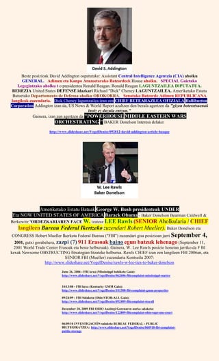 Beste posizioak David Addington ospatutako: Assistant Central Intelligence Agentzia (CIA) aholku
GENERAL. Adimen eta Kanpo Arazoetarako Batzordeek House aholku. SPECIAL Gaietako
Legegintzako aholku t o presidentea Ronald Reagan. Ronald Reagan LAGUNTZAILEA DIPUTATUA.
BEREZIA United States DEFENSE idazkari Richard "Dick" Cheney LAGUNTZAILEA. Ameriketako Estatu
Batuetako Departamento de Defensa aholku OROKORRA. Senatuko Batzorde Adimen REPUBLICANA
langileak zuzendaria. Dick Cheney laguntzailea izan zen CHIEF BETEARAZLEA OFIZIALA Halliburton
Corporation Addington izan da, US News & World Report azaltzen den bezala agertzen da "gizon boteretsuenak
inoiz ez duzula entzun."
Gainera, izan zen agertzen da "POWERHOUSE MIDDLE EASTERN WARS
ORCHESTRATING " BAKER Donelson Interesa delako:
http://www.slideshare.net/VogelDenise/092812-david-addington-article-basque
Ameriketako Estatu Batuak George W. Bush presidenteak UNDER
Eta NOW UNITED STATES OF AMERICA Barack Obama - Baker Donelson Bearman Caldwell &
Berkowitz 'ORDEZKARIAREN FACE W. izateaz LEE Rawls (SENIOR Aholkularia / CHIEF
langileen Bureau Federal Ikertzeko zuzendari Robert Mueller). Baker Donelson eta
CONGRESS Robert Mueller Ikerketa Federal Bureau ("FBI") zuzendari gisa posizioan jarri September 4,
2001, gutxi gorabehera, zazpi (7) 911 Erasoak baino egun batzuk lehenago (September 11,
2001 World Trade Center Erasoak eta beste helburuak). Gainera, W. Lee Rawls posizio honetan jarriko da F BI
kexak Newsome OBSTRUCTING fitxategian litzateke helburua. Rawls CHIEF izan zen langileen FBI 2006an, eta
SENIOR FBI (Mueller) zuzendaria Kontseilu 2007:
http://www.slideshare.net/VogelDenise/rawls-w-lee-ties-to-baker-donelson
June 26, 2006 - FBI kexa (Mississippi bahiketa Gaia):
http://www.slideshare.net/VogelDenise/062606-fbicomplaint-mississippi-matter
10/13/08 - FBI kexa (Kentucky GMM Gaia):
http://www.slideshare.net/VogelDenise/101308-fbi-complaint-gmm-properties
09/24/09 - FBI Salaketa (Ohio STOR-ALL Gaia):
http://www.slideshare.net/VogelDenise/092409-fbicomplaint-storall
December 28, 2009 FBI OHIO Auzitegi Gorenaren aurka salaketa:
http://www.slideshare.net/VogelDenise/122809-fbicomplaint-ohio-supreme-court
06/09/10 INVESTIGACIÓN salaketa BUREAU FEDERAL - PUBLIC
BILTEGIRATZEA: http://www.slideshare.net/VogelDenise/060910-fbi-complaint-
public-storage
 