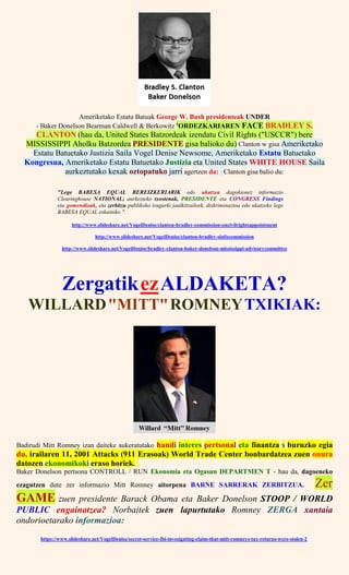 Ameriketako Estatu Batuak George W. Bush presidenteak UNDER
- Baker Donelson Bearman Caldwell & Berkowitz 'ORDEZKARIAREN FACE BRADLEY S.
CLANTON (hau da, United States Batzordeak izendatu Civil Rights ("USCCR") bere
MISSISSIPPI Aholku Batzordea PRESIDENTE gisa balioko du) Clanton w gisa Ameriketako
Estatu Batuetako Justizia Saila Vogel Denise Newsome, Ameriketako Estatu Batuetako
Kongresua, Ameriketako Estatu Batuetako Justizia eta United States WHITE HOUSE Saila
aurkeztutako kexak oztopatuko jarri agertzen da: Clanton gisa balio du:
"Lege BABESA EQUAL BEREIZKERIARIK edo ukatzea dagokionez informazio
Clearinghouse NATIONAL; aurkezteko txostenak, PRESIDENTE eta CONGRESS Findings
eta gomendioak, eta zerbitzu publikoko iragarki jaulkitzaileek, diskriminazioa edo ukatzeko lege
BABESA EQUAL eskainiko ".
http://www.slideshare.net/VogelDenise/clanton-bradley-commission-oncivilrightsappointment
http://www.slideshare.net/VogelDenise/clanton-bradley-sinfocommission
http://www.slideshare.net/VogelDenise/bradley-clanton-baker-donelson-mississippi-advisorycommittee
ZergatikezALDAKETA?
WILLARD"MITT"ROMNEYTXIKIAK:
Badirudi Mitt Romney izan daiteke aukeratutako handi interes pertsonal eta finantza s buruzko egia
du, irailaren 11, 2001 Attacks (911 Erasoak) World Trade Center bonbardatzea zuen onura
datozen ekonomikoki eraso horiek.
Baker Donelson pertsona CONTROLL / RUN Ekonomia eta Ogasun DEPARTMEN T - hau da, dagoeneko
ezagutzen dute zer informazio Mitt Romney aitorpena BARNE SARRERAK ZERBITZUA. Zer
GAME zuen presidente Barack Obama eta Baker Donelson STOOP / WORLD
PUBLIC engainatzea? Norbaitek zuen lapurtutako Romney ZERGA xantaia
ondorioetarako informazioa:
https://www.slideshare.net/VogelDenise/secret-service-fbi-invesigating-claim-that-mitt-romneys-tax-returns-were-stolen-2
 