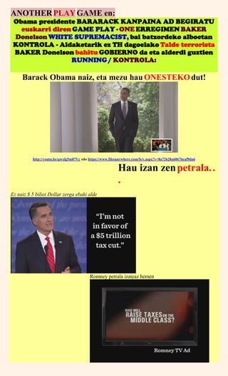 ANOTHERPLAYGAME en:
Obama presidente BARARACK KANPAINA AD BEGIRATU
euskarri diren GAME PLAY - ONE ERREGIMEN BAKER
Donelson WHITE SUPREMACIST, bai batzordeko alboetan
KONTROLA - Aldaketarik ez TH dagoelako Talde terrorista
BAKER Donelson bahitu GOBIERNO da eta alderdi guztien
RUNNING / KONTROLA:
Barack Obama naiz, eta mezu hau ONESTEKOdut!
http://youtu.be/qwxlg5m87Vc edo https://www.filesanywhere.com/fs/v.aspx?v=8a72628a60676eaf9da6
Hau izan zenpetrala..
.
Ez naiz $ 5 bilioi Dollar zerga ebaki alde
Romney petrala izateaz hemen
 
