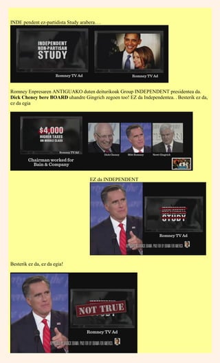 INDE pendent ez-partidista Study arabera. . .
Romney Enpresaren ANTIGUAKO duten deiturikoak Group INDEPENDENT presidentea da.
Dick Cheney bere BOARD uhandre Gingrich zegoen too! EZ da Independentea. . Besterik ez da,
ez da egia
EZ da INDEPENDENT
Besterik ez da, ez da egia!
 