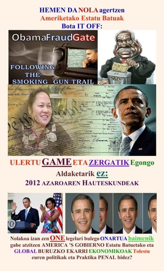 HEMEN DANOLAagertzen
Ameriketako Estatu Batuak
Bota IT OFF:
ULERTUGAMEETAZERGATIKEgongo
Aldaketarik ez:
2012 AZAROAREN HAUTESKUNDEAK
Nolakoa izan zen ONElegelari bulego ONARTUA baimenik
gabe atzitzen AMERICA 'S GOBIERNO Estatu Batuetako eta
GLOBAL BURUZKO EKARRI EKONOMIKOAK Tolestu
euren politikak eta Praktika PENAL bidez?
 