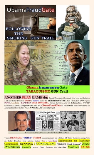 ObamairuzurrarenGate
TABAQUISMOGUN Trail
ANOTHER PLAY GAME du: Barack Obama presidentea eta bere Lege-aholkularitza
/ Advisor Baker Donelson iruzur / iruzurra Game bat ERREPRODUZITZEA hori HISTORIA DOWN joan
PENAL handiena / HANDIENA ONCE POWERFUL Herrian burutzen Acts bat. Eskandalua / WORLD
Ekonomia GLOBAL kolapsoa CORE Oso doa. ObamaFraudGate da Eskandalua ohia United States of
America President Richard Nixon WATERGATE baino okerrago!
T zuen BERNARD "Bernie" Madoff izan zen jarduera eta estaldura-UP Baker Donelson ere agertzen
da. Baker Donelson bere gainean hartuta Ties / konexioak Segurtasuna eta Exchange
Commission RUNNING / CONROLLING "MADOFF Ponzi iruzurra" delako
INVESTORS kaleratu hemen Estatu Batuetan eta atzerrian Txostenak FALSE
 