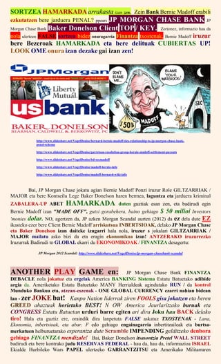 SORTZEA HAMARKADA arrakasta izan zen. Zein Bank Bernie Madoff erabili
ezkutatzen bere jarduera PENAL? ppears JP MORGAN CHASE BANK JP
Morgan Chase Bank Baker Donelson Client TOP / KEY. Zorionez, informazio hau da
nola ulertzen FALSE sortzea bidez onuragarria Finantza txostenak, Bernie Madoff iruzur
bere Bezeroak HAMARKADA eta bere delituak CUBIERTAS UP!
LOOK OME onura izan dezake gai izan zen!
http://www.slideshare.net/VogelDenise/bernard-bernie-madoff-ties-relationship-to-jp-morgan-chase-bank-
ponzi-scheme
http://www.slideshare.net/VogelDenise/garretson-resolution-group-bernie-madoff-settlement-payouts
http://www.slideshare.net/VogelDenise/bd-secmadoff
http://www.slideshare.net/VogelDenise/madoff-bernie-info
http://www.slideshare.net/VogelDenise/madoff-bernard-wiki-info
Bai, JP Morgan Chase jokatu agian Bernie Madoff Ponzi iruzur Role GILTZARRIAK /
MAJOR eta bere Kontseilu Lege Baker Donelson haren bermea, laguntza eta jarduera kriminal
ZABALERA-UP ABET HAMARKADA duten guztiak esan zen, eta badirudi egin
Bernie Madoff izan "MADE OFF", gutxi gorabehera, baino gehiago $ 50 milioi Investors
'monies dolar. NO, agertzen da, JP azken Morgan Scandal aurten (2012) da ez dela dute EZ
ikasteko ezer bere Client Bernie Madoff arriskutsua INBERTSIOAK, delako JP Morgan Chase
eta Baker Donelson izan daiteke izugarri hala nola, iruzur s jokalari GILTZARRIAK /
MAJOR mailatu asko bizi da eta eragin ekonomikoa izan! ANTZERAKO iruzurrezko
Iruzurrak Badirudi to GLOBAL ekarri du EKONOMIKOAK / FINANTZA desagertu:
JP Morgan 2012 Scandal: http://www.slideshare.net/VogelDenise/jp-morgan-chasebank-scandal
ANOTHER PLAY GAME en: JP Morgan Chase Bank FINANTZA
DEBACLE nola jokatuz eta ergelak America BANKING Sistema Estatu Batuetako adibide
argia da. Ameriketako Estatu Batuetako MANY Herrialdeak agindutako RUN / da kontrol
Munduko Bankua eta, atzean-eszenak - ONE GLOBAL CURRENCY ezarri nahian bidean
lan - zerJOKEbat! Kanpo Nation liderrak ziren FOOLS gisa jokatzen eta beren
GREED ahaztuak horietako BEST! N OW America Jaurlaritzako buruak eta
CONGRESS Estatu Batuetan urduri barre egiten ari dira Joku hau BACK delako
tiro! Hala eta guztiz ere, oraindik dira lanpetuta FALSE askatuz TXOSTENAK - Lana,
Ekonomia, inbertsioak, eta abar. F edo gehiago engainagarria inbertitzaileak eta burtsa-
merkatuen helburuetarako esperantza dute Scramble IMPENDING gelditzeko denbora
gehiago FINANTZA mendizale! Bai, Baker Donelson itsasontzia Pretel WALL STREET
badirudi eta bere kontrako judu RESERVAS FEDERAL - hau da, hau da, informazioa ISRAEL
Ekialde Hurbileko Wars PAPEL ulertzeko GARRANTZITSU eta Amerikako Militarraren
 