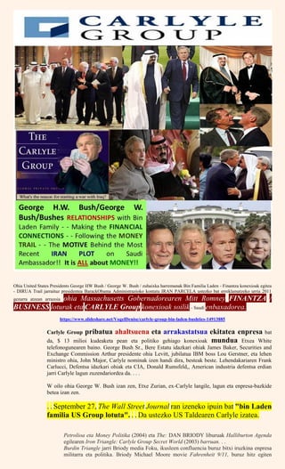 Ohia United States Presidents George HW Bush / George W. Bush / zuhaixka harremanak Bin Familia Laden - Finantza konexioak egitea
- DIRUA Trail jarraituz presidentea BarackObama Administrazioko kontatu IRAN PARCELA ustezko bat erreklamatzeko urria 2011
gezurra atzean arrazoia ohia Massachusetts Gobernadorearen Mitt Romney FINANTZA /
BUSINESS loturak eta CARLYLE Group konexioak soilik - Saudi enbaxadorea.
https://www.slideshare.net/VogelDenise/carlyle-group-bin-laden-bushties-14913885
Carlyle Group pribatua ahaltsuena eta arrakastatsua ekitatea enpresa bat
da, $ 13 milioi kudeaketa pean eta politiko gehiago konexioak mundua Etxea White
telefonogunearen baino. George Bush Sr., Bere Estatu idazkari ohiak James Baker, Securities and
Exchange Commission Arthur presidente ohia Levitt, jubilatua IBM boss Lou Gerstner, eta lehen
ministro ohia, John Major, Carlyle nominak izen handi dira, besteak beste. Lehendakariaren Frank
Carlucci, Defentsa idazkari ohiak eta CIA, Donald Rumsfeld,, American industria defentsa erdian
jarri Carlyle lagun zuzendariordea da. . . .
W oilo ohia George W. Bush izan zen, Etxe Zurian, ex-Carlyle langile, lagun eta enpresa-bazkide
betea izan zen.
. . September 27, The Wall Street Journal ran izeneko ipuin bat "bin Laden
familia US Group lotuta". . . Da ustezko US Taldearen Carlyle izatea.
Petrolioa eta Money Politika (2004) eta The: DAN BRIODY liburuak Halliburton Agenda
egilearen Iron Triangle: Carlyle Group Secret World (2003) barruan. . .
Burdin Triangle jarri Briody media Foku, ikusleen confluencia buruz bitxi iruzkina enpresa
militarra eta politika. Briody Michael Moore movie Fahrenheit 9/11, buruz hitz egiten
 