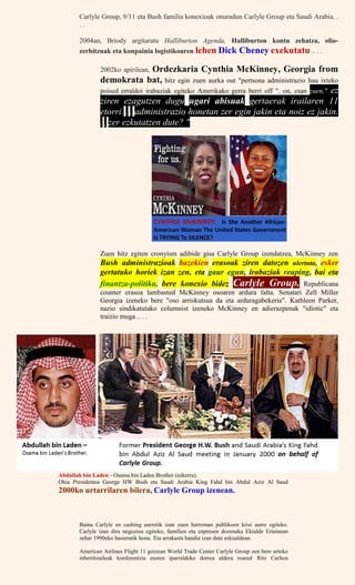 Carlyle Group, 9/11 eta Bush familia konexioak onuradun Carlyle Group eta Saudi Arabia. .
. .
2004an, Briody argitaratu Halliburton Agenda, Halliburton kontu zehatza, olio-
zerbitzuak eta konpainia logistikoaren lehen Dick Cheney exekutatu .. . .
2002ko apirilean, Ordezkaria Cynthia McKinney, Georgia from
demokrata bat, hitz egin zuen aurka out "pertsona administrazio hau ixteko
poised erraldoi irabaziak egiteko Amerikako gerra berri off ". on, esan zuen," ez
ziren ezagutzen dugu ugari abisuak gertaerak irailaren 11
etorri. . . administrazio honetan zer egin jakin eta noiz ez jakin.
. . zer ezkutatzen dute? "
Zuen hitz egiten cronyism adibide gisa Carlyle Group izendatzea, McKinney zen
Bush administrazioak bazekien erasoak ziren datozen ulertuta, esker
gertatuko horiek izan zen, eta gaur egun, irabaziak reaping, bai eta
finantza-politika, bere konexio bidez Carlyle Group. Republicana
counter erasoa lambasted McKinney osoaren ardura falta. Senatari Zell Miller
Georgia izeneko bere "oso arriskutsua da eta arduragabekeria". Kathleen Parker,
nazio sindikatutako columnist izeneko McKinney en adierazpenak "idiotic" eta
traizio muga .. . .
Abdullah bin Laden - Osama bin Laden Brother (ezkerra).
Ohia Presidentea George HW Bush eta Saudi Arabia King Fahd bin Abdul Aziz Al Saud
2000ko urtarrilaren bilera, Carlyle Group izenean.
Baina Carlyle en cashing aurretik izan zuen harreman publikoen krisi aurre egiteko.
Carlyle izan dira negozioa egiteko, familien eta enpresen dozenaka Ekialde Ertainean
zehar 1990eko hasieratik hona. Eta arrakasta handia izan dute eskualdean.
American Airlines Flight 11 goizean World Trade Center Carlyle Group zen bere urteko
inbertitzaileak konferentzia eusten iparraldeko dorrea aldera roared Ritz Carlton
 