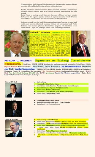 Washington hotel plush ezarpena bildu dutenen artean ziren antzinako munduko liderrak,
antzinako defentsa Ekialde Hurbilean aditu eta arabiarrek aberats.
Haiekin, bere familia inbertsioak zaintzen, Shafiq bin Laden, Osama bin Laden estranged
erdi-anaia izan zen. George Bush Sr ere izan zen hitzaldian, baina aurretik utzi terror
erasoak. . . .
Baina Carlyle en cashing aurretik izan zuen harreman publikoen krisi aurre egiteko.
Carlyle izan dira negozioa egiteko, familien eta enpresen dozenaka Ekialde Ertainean
zehar 1990eko hasieratik hona. Eta arrakasta handia izan dute eskualdean.
Ondoren, enpresak izan dira Saudi Ekonomia desplazamendua Programa foryears, Saudi
Arabia sartu atzerriko inbertsioak sustatzea, etekinen zati bat itzultzen Saudi Arabia
baldintza pean diseinatu gobernuak finantzatutako programa bat exekutatzen ari da.
Zentzu batean, Carlyle izan gatekeeper bihurtu Saudi Arabia kanpo inbertitzen.
RICHARD C. BREEDEN: Segurtasuna eta Exchange Commission-eko
lehendakaria. United States WHITE HOUSE langileak Alea analisia presidenteak laguntzailea. United States Ofiziala
Diputatu Kontseilu Lehendakariordea. Ameriketako Estatu Batuetako Lan Departamentuko Executive
Lan Under idazkari laguntzailea. PRESIDENTE eta CHIEF Breeden BETEARAZLEA OFIZIALA Kapitalaren
Kudeaketa. Coopers & Lybrand (hau da, gaur egun, Price Waterhouse Coopers) Administrazio Kontseiluko kidea. H & R
Block New York Stock Exchange BOARD kidea JUNTA presidentea. Fannie Mae Monitor korporatiboa. Baker Botts
PARTNER (Zuzenbide Firm) Washington DC Bulegoa.
George HW Bush  Carlyle Group
 America President United States
 Ameriketako Estatu Batuetako Presidenteordea (Ronald Reagan)
 Central Intelligence Agentzia (CIA) Zuzendaria
 United States Txinako enbaxadorea
 Ameriketako Estatu Batuak, Nazio Batuen enbaxadorea
 United States Congressman - Texas
George W. Bush  America President United States
 United States Gobernadorearen - Texas Estatuko
 Baker Botts - Law Firm (Mailroom)
James A. Baker III  Carlyle Group - Senior Kontseilu
 United States White House langileak CHIEF (George HW Bush, presidentea)
 Ameriketako Estatu Batuetako Estatu idazkaria (George HW Bush presidentea)
 United States Ekonomia eta Ogasun idazkari (Ronald Reagan presidenteak)
 United States White House CHIEF LANGILEAK (Ronald Reagan
presidenteak)
 United States National Segurtasun Kontseiluak
 Ameriketako Estatu Batuetako Merkataritza Saila - Merkataritza Idazkariordea
 Baker Botts - Zuzenbidea Firm - ordezkatuta Saudi Gobernua 9/11 Attacks
auzia
 