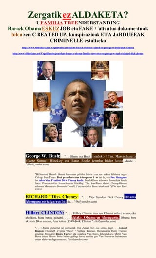 ZergatikezALDAKETA?
U FAMILIA TREENDERSTANDING
Barack Obama ESKUZJOB eta FAKE / faltsutua dokumentuak
bildu zen C REATED UP, konspirazioak ETA JARDUERAK
CRIMINELLE estaltzeko
http://www.slideshare.net/VogelDenise/president-barack-obama-related-to-george-w-bush-dick-chaney
http://www.slideshare.net/VogelDenise/president-barack-obama-family-roots-ties-to-george-w-bush-richard-dick-cheney
George W. Bush: ". . Obama eta Bush mendeko 17an. Massachusetts
bikote Samuel Hinckley eta Sarah Soole izeneko bidez lotuta daude. .
"(Dailyyonder.com)
"Bi Senatari Barack Obama harreman politiko bitxia izan zen azken hilabetea argia
Chicago Sun-Times: Bush presidentearen lehengusua 11ko bat da, eta 9an, lehengusu
bat behin Vice President Dick Cheney kendu. Bush-Obama arbasoen Samuel eta Sarah
Soole 17an-mendeko Massachusetts Hinckley, The Sun-Times idatzi; Cheney-Obama
arbasoen Mareen eta Susannah Duvall, 17an mendeko France etorkinak "(The New York
Times).
RICHARD "Dick Cheney: ". . . Vice President Dick Cheney Obama
lehengusu zortzigarren bat da. . "(Dailyyonder.com)
Hillary CLINTON: ". . . Hillary Clinton izan zen Obama ondare erasotzeko
aholkatu, baina berak gaitzetsi. . . . delako, Obama-en lehengusua. Obama bere
akzioak 10ean amona, Ann Sutton (1589-1654) Clinton ". (dailyyonder.com)
". . . Obama gutxienez sei pertsonak Etxe Zurian bizi estu lotuta dago. . . Ronald
Reagan; Elizabeth Virginia "Bess" • Wallace Truman, lehendakaria Harry Truman
emaztea; President Jimmy Carter eta Angelica Van Buren, lehendakaria Martin Van
Buren duten House White baino gehiago hartu azafata gisa Van Buren-en heriotzaren
ostean alaba--en legea emaztea. "(dailyyonder.com)
 