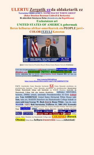 ULERTUZergatik ezda aldaketarik ez
Terrorista ERREGIMEN / SUPREMACIST WHITE GROUP
(Baker Donelson Bearman Caldwell & Berkowitz)
Bi alderdiek Ontziaren Helm (demokrata eta Republicana)
Exekutatzen ari
UNITED STATES OF AMERICA gobernuak
Beren helburua afrikar-amerikarrek etaPEOPLEjarri-
COLOR ITZULI Kateetan
Quote United America President Barack Obama Estatu Hispano Network (Univision) -
GAIA ikasi dut garrantzitsuena da ezin duzula ALDAKETA Washington . INSIDE
ditzakez soilik ALDAKETA da batetik ! KANPOALDEAREN Hori
horrela, aukeratua dut eta horrela, osasun-laguntza bezala lorpenen BIG got egin zen
American pertsona delako mobilizatu dugu. . .
http://youtu.be/9X8Tz8lW6z4
https://secure.filesanywhere.com/fs/v.aspx?v=8a71688f59657277b0
FACT: Ameriketako Estatu Batuetako herritarrak EZ Estatu Batuetako presidentea eta
presidenteordea hautatuko. Estatu Batuetako presidentea eta presidenteordea duenarentzat
Kolegio Hauteskunde bulego nahi hautatuak eta BAKER Donelson kontrolak da
Hauteskunde College kide gisa hautatu dirudielako. Adibidez: HISTORIA
heinean, 2000ko urtean, antzinako Presidenteordea Al Gore irabazi
gisa Vote GEHIENGO United States Hiritarrak White House nahi
izan, hala ere, BAKER Donelson eta Hauteskunde College kideak ez
zuen nahi izan George W. Bush BACK House White - hau da, zuen
MAJOR / KEY Role burutzeko, irailaren 11, 2001 (911 Erasoak)
Al Gore ere izan zen, berriz, bulegoan United ohia America President William "Bill States pean
Stage PLANGINTZA zehar. "Clinton, Estatu Batuetako Amerika BAKER Donelson
Erregimen Terrorismoaren ARMAK STRONG dira William" Bill "eta
Hillary CLINTON eta George HW eta George W. BUSH. 2008ko
azaroan, Baker Donelson eta Hauteskunde College ipini COUSINES (Barack
Obama) White House helburu iruzurrekin Clintons eta zuhaixkak!
 