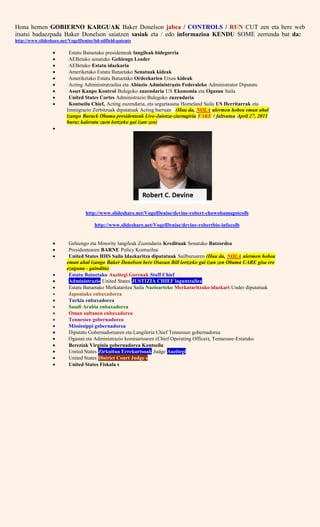 Hona hemen GOBIERNO KARGUAK Baker Donelson jabea / CONTROLS / RUN CUT zen eta bere web
itsatsi badaezpada Baker Donelson saiatzen sasiak eta / edo informazioa KENDU SOME zerrenda bat da:
http://www.slideshare.net/VogelDenise/bd-oilfield-patents
 Estatu Batuetako presidenteak langileak bidegorria
 AEBetako senatuko Gehiengo Leader
 AEBetako Estatu idazkaria
 Ameriketako Estatu Batuetako Senatuak kideak
 Ameriketako Estatu Batuetako Ordezkarien Etxea kideak
 Acting Administratzailea eta Abiazio Administrazio Federaleko Administrator Diputatu
 Asset Kanpo Kontrol Bulegoko zuzendaria US Ekonomia eta Ogasun Saila
 United States Cortes Administrazio Bulegoko zuzendaria
 Kontseilu Chief, Acting zuzendaria, eta segurtasuna Homeland Saila US Herritarrak eta
Immigrazio Zerbitzuak diputatuak Acting barruan (Hau da, NOLA ulermen hobea eman ahal
izango Barack Obama presidenteak Live-Jaiotza-ziurtagiria FAKE / faltsutua April 27, 2011
buruz kaleratu zuen lortzeko gai izan zen)

http://www.slideshare.net/VogelDenise/devine-robert-chowobamagotcolb
http://www.slideshare.net/VogelDenise/devine-robertbio-infocolb
 Gehiengo eta Minority langileak Zuzendaria Kredituak Senatuko Batzordea
 Presidentearen BARNE Policy Kontseilua
 United States HHS Saila Idazkaritza diputatuak Sailburuaren (Hau da, NOLA ulermen hobea
eman ahal izango Baker Donelson bere Osasun Bill lortzeko gai izan zen Obama CARE gisa ere
ezaguna - gainditu)
 Estatu Batuetako Auzitegi Gorenak Staff Chief
 Administrazio United States JUSTIZIA CHIEF laguntzailea
 Estatu Batuetako Merkataritza Saila Nazioarteko Merkataritzako idazkari Under diputatuak
 Japoniako enbaxadorea
 Turkia enbaxadorea
 Saudi Arabia enbaxadorea
 Oman sultanen enbaxadorea
 Tennessee gobernadorea
 Mississippi gobernadorea
 Diputatu Gobernadorearen eta Langileria Chief Tennessee gobernadorea
 Ogasun eta Administrazio komisarioaren (Chief Operating Officer), Tennessee-Estatuko
 Bereziak Virginia gobernadorea Kontseilu
 United States Zirkuitua Errekurtsoak Judge Auzitegi
 United States District Court Judge s
 United States Fiskala s
 