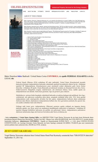 Baker Donelson bidez Badirudi / United States Cortes CONTROLS, eta epaile FEDERAL ELKARTEA aholku
LEGAL da:
Federal Epaile Elkartea (FJA) artikuluan III adar judizialak, United States Konstituzioak jasotako
funtsezko printzipio independentzia babesteko eskainitako epaileek borondatezko elkarte bat da. Artikuluan
epaileek III 'independentzia, Konstituzioaren pean ziurtaturik ordain diminution gabe beren bizitza
hitzordua. Artikuluan III epaile, Estatu Batuetako presidenteak izendatu eta Senatuak berretsi dira, beraz,
beldurrarazterik, bidegabeko eragina, indarkeriaren, edo dominazio babesa, beraz, nahiko epaitu eta
independentean izan daiteke, baina kasu guztietan, lege eta gertaera gisa eskatzen.
Halabeharrez, noizean behin banakako eskubideak babesteko erreakzioa kaltegarriak publikoak, bere lege-
ordezkariak, edo adarraren exekutiboa deitu duten, atseginak erabakiak behar dira. FJA, beste guztiak
independentea zutik, mind-gurekin all-ahots bat hitz egiten, independentzia babesten duten askatasuna
babesten duen Botere Judizialaren independentzia helburu bat, bere garrantzia azaltzeko free gizarte bat,
eta azaldu erabakiak, hala nola beharra.
Gehiago nahi izanez gero, independentzia, Elkarteak sustatzen egokia soldatak eta laguntza funtzio
judiziala egiteko, eta, beraz, gizon eta emakumeen kualifikatuak erakartzeko to bankuaren. Artikuluan III
epaileek ikuspegi kolektiboa adierazten du publiko eta gobernuak, betiere, independentzia judizialaren
defentsan mehatxatuta dago edo botereen bereizketa adar beste arriskutsua da.
, baita exekutatzen /, United States Epaitegi Office eta OBSTRUCTING Vogel Denise Newsome da eta baita beste Hiritarrak duten
presidentea Barack Obama bere Herritarrak,, Osasun Care Bill / Obama Care, baita EKARPENAK, hori UNLAWFULLY erronka dezake
mantenduz helburuez, Administrazio CONTROLS / ilegalki ari Hauteskundeak SUPER PACS - e i ALL diren UNITED STATES
CONSTITUCION, eta Auzitegi Gorenak, Estatu Batuetan eta beste Epaitegi urraketak GUARDIA TXAKUR gisa auzi mantentzeko
aurrera jarduten duen aurkezten dira. ZIGOR eta CIVIL urraketa.
JUST GERTAKARIAK:
Vogel Denise Newsome eskatzen bere United States Rand Paul Kentucky senatariak bere "ERANTZUN idatzizko"
September 15, 2011 by:
 