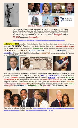UNITED STATES KENTUCKY senatari RAND PAUL: INVESTIGACIÓN (S) Eskatu
Estatu Batuetako presidente Barack Obama eta Gobernua Agentziak / funtzionarioak
dagokienez egoera eskaera; Writ Aparteko Filed Eskaera Getting laguntza, eta gaur egun
Relief hartzea laguntza / BEREHALA Due Newsome idatzitako Osteguna, iraila
15, 2011 By Response Eskatutako.
http://www.slideshare.net/VogelDenise/083111-ltr-senatorrandpaulcorrected-versionwithmailingreceipts
October 27, 2012 Amerikako Kentucky Senatari Rand Paul States United, du ukatu Newsome eman
nahi bat IDATZIZKO Response. Inst EAD, denbora hau da ari, bidegabekeriak arraza,
DILATORY praktikak eta sustatzeko eta ekonomikoki porrot erabiltzen Newsome datozen by bere
ENPLEGUA ONDOREN, BACK Soldatak ondorioz bere atxikipena, prozedura
atzeratzea Newsome LANGABEZIA Abantailak nekagarriak helburuetarako, hau da Newsome
jartzea ONGIZATEA ahaleginak,
Auzi ha Newsome ve arrakastaz defendatu eta milioika dolar DEFAULT Epaiak, eta abar
jasotzeko eskubidea OBSTRUCTING - hau da, WHITE SUPREMACIST / Baker Donelson
Taldeak arrazista helburua pertsonen bizitza alderdi guztietan dagokionez RIQUEZA
kontrolatzeko, LIFE, burujabetza, eskukotasuna eta HAPPINESS bilatzea, eta abar. HOUSE
Negroes sustatzea kontrolatzen dutela, eta nahi gisa ari arrakastatsua beren moralaren
arriskuan jartzen duten JAKIN bidegabekeriak agerian uzten du, besteak beste, arraza balioak
eta integrities eta ONDORIOAK CONSPIRACI ES, Acts PENAL eta estaldura-UPS :
Hala nola, arrazista praktikak ulertzeko http://www.slideshare.net/VogelDenise/barack-obama-administrations-willie-lynch-
and-jim-crow-practices-english edo joan http://vogeldenisenewsome.net/willie_lynch___jim_crow
 
