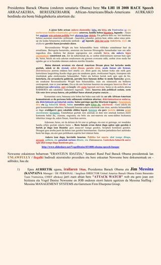 Presidentea Barack Obama (ondoren senataria Obama) bere Ma LHI 18 2008 RACE Speech
ARRAZAKERIA, BEREIZKERIARIK African-Americans/Black-Americans AURKAKO
berdindu eta beste bidegabekeria aitortzen du:
A gizon beltz artean aukera ekonomiko falta, eta lotsa, eta frustrazioa ez eta
norberaren familia eskaintzeko gai izatea zetorren, familia beltza higadura, lagundu - Arazo
bat ongizate urte askotan politika hori okerrera izan daiteke Eta gabezia dela eta. hiri hainbeste
beltzez auzoetan oinarrizko zerbitzuak - haurrekin jolasteko, polizia beat, ohiko zabor oinez pick-
up eta kodea betearaztea eraikitzeko parkeak - all lagundu ziklo bat sortu indarkeria, tizón eta
utzikeria gurekin haunt jarraituko duten.
Reverendissimo Wright eta bere belaunaldiko beste Afrikako estatubatuar hazi da
errealitatea. Berrogeita hamarreko, amaieran eta hasieran Hirurogeiko hamarkadan izan zen adin
nagusikoa dira, denbora bat denean segregazioa zen oraindik lurra, eta aukera legea
sistematikoki constricted zen. Zer da nabarmenak da, ez zenbat diskriminazio aurrean huts egin
du, baina, baizik eta nola askotan emakumeen eta gizonen overcame odds; zenbat ziren modu bat
egiteko gai ez ni bezalako dutenen ondoren etorriko litzateke.
Baina dutenek urratzen eta clawed American Dream pieza bat lortzeko modu
guztiak, askok ez du zirenak, azken finean, garaitu ziren, modu batean edo bestean,
diskriminazioa porrota ondarea hori onartu zen. diren gazte eta, kalean txoko edo zutik gure
kartzeletara languishing ikusiko dugu gero eta emakume gazte, etorkizunari begira, itxaropena edo
irtenbideak gabe etorkizuneko belaunaldiei. Nahiz eta beltzen horiek nork egin egin da for,
lasterketa, eta arrazakeria galderak, jarraitu bere batasun define to modu funtsezko gizon,
eta emakume Reverendissimo Wright bere belaunaldiko, irain eta zalantzarik eta beldurra
oroitzapenak, izan ez joan urrun;. Eta ez du urte horietan haserrea eta amargura haserrea Hori ez
jendaurrean adierazten, zuri co-langile edo zuria lagunak aurrean, baina ez du aurkitu ahotsa
BARBERÍA edo sukaldeko mahaiaren inguruan. Aldiz, haserrea dela politikoek ustiatu, sortu
Gin votes lerro arraza batera, edo politikari baten akatsak propioa osatzen. . .
Komunitate zuria, batasuna ezin hobea bat bidea esan nahi du zer ails African-American
komunitateak ez du pertsona beltz adimenak existitzen aitortuz; diskriminazioaren ondarea,
eta diskriminazio gertakariak uneko, baino gutxiago ageriko bitartean iragana - benetakoak
dira eta Ez bakarrik hitzak, baina zuzenduta egon behar du. eskriturak - Gure eskola eta
gure komunitateen inbertituz; belaunaldi honetan aukera eskailerak izan ziren, aurreko belaunaldiek
ez dago erabilgarri; gure eskubide zibilen legeak betetzen eta gure justizia sistema penal
zuzentasuna bermatuz. Estatubatuar guztiak zure ametsak ez dute nire ametsak kontura etorri
konturatu behar da;, osasuna, ongizatea, eta beltz eta zuri-marroia eta seme-alaben hezkuntza
inbertituz izango da, azken finean, Amerikan aurrera.
Azkenean, beraz, zer da deitzen da for ezer ez gehiago, eta ezer ez gutxiago, zer munduko
handia erlijio guztiak eskaria baino -. Beste batzuk erran duten dugu egiten egin gurekin á
horiek jo dugu izan litzateke gure anaia-en! Izango gurekin, Scripture kontatzen gurekin.
Dezagun gure arreba jaurti du baloia izan gurekin harremanetan. Guztion partaidetza hori aurkituko
beste bat dugu, eta utzi gure politikaren espiritu hori islatzen baita.
Aukera izan dugu, herrialde honetan. Politika bat onartu ahal izango ditugu,
arrazak zatiketa, eta gatazkak sortzen dituzte, eta Zinismoaren. Lasterketa bakarrik aurre
egin ahal izango dugu ikuskizun gisa. . .
http://www.slideshare.net/VogelDenise/031808-obama-speech-basque
Newsome eskaintzen beharrean "ERANTZUN IDATZIA," Senatari Rand Paul Barack Obama presidenteak lan
UNLAWFULLY / ilegalki badirudi atzeratzeko prozedura eta bere eskuetan Newsome bere dokumentuak on -
adibidez, hau da:
1) Epea AURRETIK eguna, irailaren 14an, Presidentea Barack Obama eta Jim Messina
(KANPAINA Manager / DE PERSONAL / langileen DIRECTOR United America Barack Obama Estatu Batuetako
Team Trantsizioa, CHIEF albokoa) jarri zuen abian bere "ATTACK WATCH" web eta gero joan zen
bizitzera eta Vogel Denise Newsome en JOB ondoren etorri batera agertzen da Messina Staffing /
Messina MANAGEMENT SYSTEMS eta Garretson Firm Ebazpena Group.
 