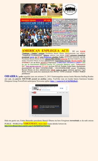 AMERICAN ENPLEGUA ACT: EZ uste FALSE
"Enplegua / Empleo" txostena Presidentea Barack Obama Administrazioko hori askatuz.
"Langabezia Erreklamazioak" jaitsiera ondorioz izan daiteke FACT pertsonen Langabezia
prestazioak agortu eta EZ ziren Hedapenak eskubidea NADA EKONOMIA hobetzeko egin du.
Presidentea Barack Obama eta bere aliatuek PRO-MEDIA gezur bat da HAUTAKETA urte bat
delako! President Obama eta bere administrazioa Vogel Denise Newsome Messina Staffing lan
ONDOREN zen eta beren ALIATU'S Enpresaren GARRETSON EBAZPENA GROUP (hau
da, que ha maneiatutako likidazioa payouts 911 erantzulea Biktimen, etab.) "Isiltasunaren
Her" Egia agerian uzten du 911 eraso eta beste PENAL Praktika United States Jaurlaritzako
funtzionarioak eta haien CONSPIRATORS / CO-CONSPIRATORS atzean! Presidentea
Barack Obama eta bere administrazioa fribolo auzia (s) ekarri saiatzean agertzen Vogel
Denise Newsome aurka bere mantentzeko bere PENAL / CIVIL urraketak / PUBLIC WORLD
partekatzen!
OHARRA: goiko argazkia izan zen urriaren 21, 2011 Erantzungailua mezua Justin Messina Staffing Roehm
utzi zen, eta jatorriz YOUTUBE posted on atxikia; ordea, YouTube izan ere kendu batera Garretson honako
Ebazpena Group PowerPoint aurkezpena Newsome egilea: http: / / youtu.be/GACKP80QRaQ .
Hala eta guztiz ere, Estatu Batuetako presidente Barack Obama eta bere Erregimen terroristak ez du nahi entzun
PUBLIC / WORLD bat VOICEMAI L MEZUAREN kopia daiteke lortzen da:
http://www.filesanywhere.com/fs/v.aspx?v=8a7065875e6775a76e9e
 