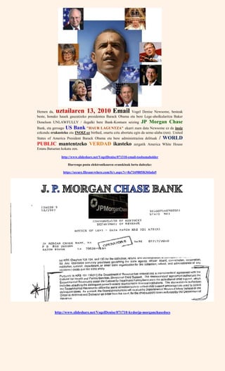 Hemen da, uztailaren 13, 2010 Email Vogel Denise Newsome, besteak
beste, honako hauek gauzatzeko presidentea Barack Obama eta bere Lege-aholkularitza Baker
Donelson UNLAWFULLY / ilegalki bere Bank-Kontuen seizing JP Morgan Chase
Bank, eta geroago US Bank "HAUR LAGUNTZA" ekarri zuen data Newsome ez da inoiz
ezkondu erakusteko eta INOIZ ez birthed, onartu ezta abortatu egin da seme-alaba (ren). United
States of America President Barack Obama eta bere administrazioa delituak / WORLD
PUBLIC mantentzeko VERDAD ikasteko zergatik America White House
Estatu Batuetan kokatu zen.
http://www.slideshare.net/VogelDenise/071310-email-toobamaholder
Hurrengo posta elektronikoaren eranskinak lortu daitezke:
https://secure.filesanywhere.com/fs/v.aspx?v=8a7169885f636fada9
http://www.slideshare.net/VogelDenise/071710-kydorjp-morganchasedocs
 