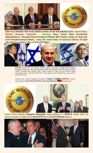 FACES atzean On Joan Ekialde Hurbileko gerra krimenak: Israelgo lehen ministro
Benjamin Netanyahu - Hiru United States Presidentzia Administrazio desberdinen artean zubiak
eraikiz. Presidents ohia William "Bill" Clinton, George W. Bush eta orain Barack Obama
presidenteak bidez. Amerikako MILITARY Estatu Batuak beren ERLIJIO Wars aurre egiteko?
Hau onartezina da!
Israelgo lehen ministro Benjamin Netanyahu eragina erabiliz bultzatu America
liderrak Batuak Israel ERLIJIO Wars Nazio musulmanen aurka borrokatzea!
 