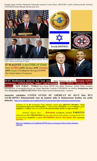 Israelgo lehen ministro Benjamin Netanyahu neurrian United States MILITARY erabiliz helburuetarako America
CONGRESS Estatu Batuak aurretik joan dira:
JUST Denboraren materia bat izan zen: Baker Donelson eta Israel gorrotoa (ANTI-
musulmana, ANTI-Christian, kolore anti-Pertsonak) ekarri DOWN Amerikako Estatu
Batuetan. NOW PUBLIC / WORLD bere burua IKUSI nola Baker Donelson, United States America
lehendakarien (Commanders-burua) eta Estatu Batuetako America CONGRESS eta harekin konspiratzen hasi
Wars kontratatu eta PRESTAKUNTZA White Supre macists helburuetarako / arrazista.
Jasotzeko eskubidea UNITED STATES OF AMERICA'S KU KLUX klan RUN
JAURLARITZA Dokumentutik izan da hainbat aldiz le hizkuntzatan itzulita, eta aurki
daitezke: http://www.slideshare.net/VogelDenise/072712-usa-ku-klux-klan-runned-government-basque
Uztailaren 27, 20 09 Ameriketako Estatu Batuetako Justizia Saila PRENTSA OHARRA: "Zazpi
Terrorismoaren Infracciones With kargatuta ..." Zazpi pertsona MATERIAL terroristei laguntza ematea
azpijokoan eta hilketa azpijokoan kobratuko da, pertsona bahitu, mutilen eta injure atzerrian. . . "
Indictment alegatzen duten. . . Beteranoa prestakuntza terrorista PAKISTAN
kanpamentuetan eta Afganistanen Izan ere, azken hiru urte baino gehiago, herrialde honetan beste
batzuekin batera konspiratu eta gazte RECORRIDO Atzerria ahal izateko HIL kontratatuz
lagunduko. .. "
http://www.slideshare.net/VogelDenise/072709-doj-seven-charged-with-terrorism-violations-
11651101
 
