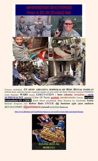 Zorionez, eskubiderik, US ARMY ARRAZISTA BORROKALARI BERE HEINAK BARRUAN
artikulua barne aurkezpen honako osagarriak argituko du nola erabili ditu Baker Donelson America CONGRESS
Estatu Batuetako WARS onestea EZKUTATZEN / bere ezkutua Arrazista / zuria
SUPREMACIST arrazoi Color Of Nazio guztiak menderatzeko Gainera, zergatik
komandante-IN CHIEF Barack Obama presidenteak, Baker Donelson eta Ameriketako Estatu
Batuetako Kongresua zuen Robert Bales SNUCK Afg hanistan egin zuen ondoren
RETALIATORY Afganistanen erasoak arrazista Hiritarrak.
http://www.slideshare.net/VogelDenise/obama-us-wars-used-to-train-white-supremacist-basque
 
