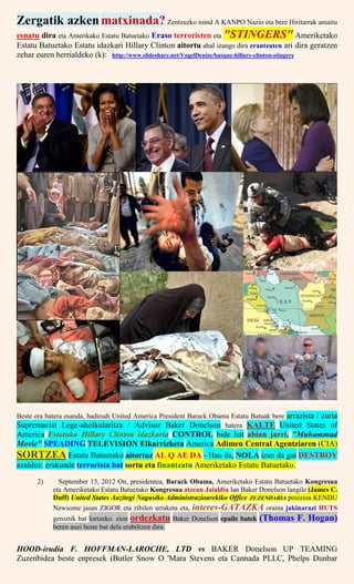 Zergatik azkenmatxinada? Zentzuzko mind A KANPO Nazio eta bere Hiritarrak amaitu
esnatu dira eta Amerikako Estatu Batuetako Eraso terroristen eta "STINGERS" Ameriketako
Estatu Batuetako Estatu idazkari Hillary Clinton aitortu ahal izango dira erantzuten ari dira geratzen
zehar euren herrialdeko (k): http://www.slideshare.net/VogelDenise/basque-hillary-clinton-stingers
Beste era batera esanda, badirudi United America President Barack Obama Estatu Batuak bere arrazista / zuria
Supremacist Lege-aholkularitza / Advisor Baker Donelson batera KALTE United States of
America Estatuko Hillary Clinton idazkaria CONTROL bide bat abian jarri, "Muhammad
Movie" SPEADING TELEVISION Elkarrizketa America Adimen Central Agentziaren (CIA)
SORTZEA Estatu Batuetako aitortuz AL Q AE DA - Hau da, NOLA izan da gai DESTROY
azalduz. erakunde terrorista bat sortu eta finantzatu Ameriketako Estatu Batuetako.
2) September 15, 2012 On, presidentea, Barack Obama, Ameriketako Estatu Batuetako Kongresua
eta Ameriketako Estatu Batuetako Kongresua atzean Jaialdia lan Baker Donelson langile (James C.
Duff) United States Auzitegi Nagusiko Administrazioarekiko Office ZUZENDARIA posizioa KENDU
Newsome jasan ZIGOR eta zibilen urraketa eta, interes-GATAZKA oraina jakinarazi HUTS
geroztik bat lortzeko. zion ordezkatu Baker Donelson epaile batek (Thomas F. Hogan)
beren auzi beste bat dela erabiltzen dira:
HOOD-irudia F. HOFFMAN-LAROCHE, LTD vs BAKER Donelson UP TEAMING
Zuzenbidea beste enpresek (Butler Snow O 'Mara Stevens eta Cannada PLLC, Phelps Dunbar
 