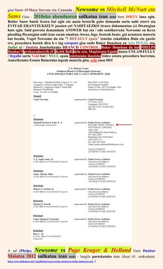 gisa Snow O'Mara Stevens eta Cannada , Newsome vs Mitchell McNutt eta
Sams Gaia - 2010eko abenduaren sailkatua izan zen) bere DIRTY lana egin.
Butler Snow batek itxura bat egin eta auzia besterik gabe demanda sartu nahi etorri eta
EVITAR ERANTZUKIZUN jasaten ari NAHITAEZKO itxura dokumentua (s) fitxategian
huts egin. Said porrota demandatu ANSWER bat eta / edo sentikorrena Newsome en Kexa
pleading fitxategian nahi izan ezean emaitza; beraz, lege, besteak beste, gai arautzen materia
bat bezala, Vogel Newsome da eta "! DEFAULT epaia" izateko eskubidea Hala eta guztiz
ere, prozedura horiek dira b e ing oztopatu gisa ondo Baker Donelson en Acts PENAL eta,
Judici al / Justizia Jaurlaritzako BRANCH CONTROL. Baker Donelson da bat PHELPS
Dunbar'S prokuradorerik (F. Keith Ball) dela zen, Magistratu Epaile duten UNLAWFULLY
/ ilegalki sartu Void bat / NULL epaia esleitutako ikusteko bidez ostatu prozedura horretan,
Ameriketako Estatu Batuetako legeak materia gisa, ezin zuen DO!
A nd (Phelps, Newsome vs Page Kruger & Holland Gaia Dunbar
Maiatza 2012 sailkatua izan zen) - langile partekatuko dute (ikusi 41. erakusketa:
http://www.slideshare.net/VogelDenise/reserved-for-motion-to-strike-motion-to-stay )
 
