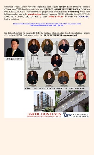 demanden Vogel Denise Newsome inplikatuz dela litigate azaltzen Baker Donelson urraketa
PENAL eta CIVIL, bere bezeroak, hala nola LIBERTY ASEGURU MUTUAL COMPANY eta
bere LANGABEA eta / edo mantentzea proportzioan helburuetarako blacklisting News ome
helburuetarako, hala nola, konspirazioak ihardun Legearen CEMEI gidatzeko bere GOBIERNO
LAGUNTZA (hau da, ONGIZATEA ...) - bere "Willie LYNCH" bat etorriz eta "JIM Crow"
bizirik praktikak:
http://www.slideshare.net/VogelDenise/barack-obama-administrations-willie-lynch-and-jim-crow-practices-english
http://vogeldenisenewsome.net/willie_lynch___jim_crow
tira-kateak bitartean eta ihardun BRIBE Ry, xantaia, estortsio, etab. Epaileen erabakiak / epaiak
alde eta bere BEZEROAK lortzeko (hau da, LIBERTY MUTUAL aseguratzaileak)
 