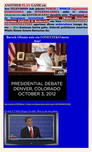 ANOTHERPLAYGAME en:
Are TELEVISION Ads jokatu PUBLIC / WORLD engainatzen
DESBERDINA eta INTERESGARRIA aldiz bi aldeen
(demokrata eta REPUBLICANA) daudela uste - Dagoenean ez
da Erregimen terroristak arrazista (Baker Donelson
Bearman Caldwell & Berkowitz eta bere CONSPIRATORS /
CO-CONSPIRATORS agertzen diren arduraduna izango da,
eta ez dira kontuan hartu gabe, Alderdi politikoen America
White House Estatu Batuetan da:
Barack Obama naiz eta I ONESTEKOmezu
hau!
http://youtu.be/wN7PdTBdzog edo https://www.filesanywhere.com/fs/v.aspx?v=8a72628a606675b19fa8
Ez naiz $ 5 bilioi Zerga Cut alde. Hori ez da nire plana.
 