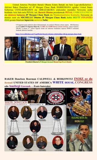 United America President Barack Obama Estatu Batuak eta bere Lege-aholkularitza /
Advisor Baker Donelson rel JP Morgan Chase Bank HARREMANA egiteko United States
Gobernua USTELKERIAREN eta ARRAZAKERIA erakusteko mendeku Newsome aurka
berdindu Acts hala nola PENAL ied. Barack Obama presidenteak PENAL EMBEZZLEMENT
eta ekintzen baimena JP Morgan Chase Bank eta Mankomunitatea Kentucky Newsome en
monies zuen eta MICHELLE Obama JP Morgan Chase Bank habia HEFTY FINANTZA
EGG gozatu bitartean lapurreta sarreren Saila:
US legearen pean eskatzen diren dokumentuak, ere erakutsi Obamas artean ospatu Mitt Romney
eta $ 5 milioi US Ogasun Oharrak, $ 5.001 eta 15.000 interes artean sortzen. Lekua Gainera,
500.001 $ artean $ 1 milioi Ogasun letrak eta inbertsio kudeaketa enpresa PIMCO exekutatu
fondoak inbertsio handiak. . . .
https://www.slideshare.net/VogelDenise/barack-obamas-relationship-with-jp-morgan-chase-bank
BAKER Donelson Bearman CALDWELL & BERKOWITZ INOIZ ez da
hostoak UNITED STATES OF AMERICA WHITE HOUSE, CONGRESS
edo Auzitegi Gorenak. . . Esate baterako:
 