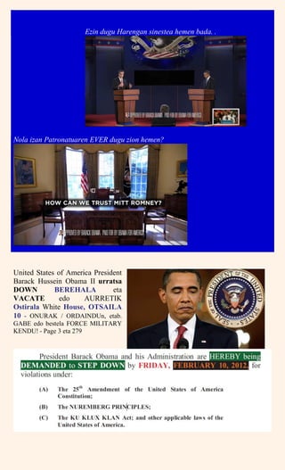 Ezin dugu Harengan sinestea hemen bada. .
Nola izan Patronatuaren EVER dugu zion hemen?
United States of America President
Barack Hussein Obama II urratsa
DOWN BEREHALA eta
VACATE edo AURRETIK
Ostirala White House, OTSAILA
10 - ONURAK / ORDAINDUn, etab.
GABE edo bestela FORCE MILITARY
KENDU! - Page 3 eta 279
 