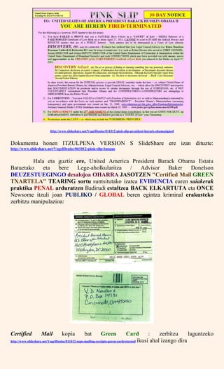 http://www.slideshare.net/VogelDenise/011012-pink-slip-president-barack-obamasigned
Dokumentu honen ITZULPENA VERSION S SlideShare ere izan dituzte:
http://www.slideshare.net/VogelDenise/061012-pink-slip-basque
Hala eta guztiz ere, United America President Barack Obama Estatu
Batuetako eta bere Lege-aholkularitza / Advisor Baker Donelson
DEUZESTUEGINGO desalojoa OHARRA JASOTZEN "Certified Mail GREEN
TXARTELA" TEARING sortu suntsitutako izatea EVIDENCIA euren saiakerak
praktika PENAL arduratzen Badirudi estaltzea BACK ELKARTUTA eta ONCE
Newsome itzuli joan PUBLIKO / GLOBAL beren egintza kriminal erakusteko
zerbitzu manipulazioa:
Certified Mail kopia bat Green Card : zerbitzu laguntzeko
http://www.slideshare.net/VogelDenise/011012-usps-mailing-receipts-green-cardreturned ikusi ahal izango dira
 