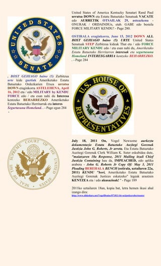 United States of America Kentucky Senatari Rand Paul
urratsa DOWN eta Estatu Batuetako Senatuak VACATE
edo AURRETIK OTSAILAK 29, asteazkena -
ONURAK / ORDAINDUn, etab. GABE edo bestela
FORCE MILITARY KENDU! - Page 280.
OSTIRALA eraginkorra, June 15, 2012 DOWN ALL
BOST GEHIAGO baino (5) URTE United States
Senatuak STEP Zerbitzua kideak That eta / edo FORCE
MILITARY KENDU edo / eta esan nahi du, Ameriketako
Estatu Batuetako Herritarren interesak eta segurtasuna
Homeland INTERESGARRIA kentzeko BEHARREZKO.
. - Page 284
, BOST GEHIAGO baino (5) Zerbitzua
urte kide guztiak Ameriketako Estatu
Batuetako Ordezkarien Etxea urratsa
DOWN eraginkorra ASTELEHENA, April
16, 2012 eta / edo MILITARY by KENDU
FORCE edo / eta esan nahi du Interesa
kentzeko BEHARREZKO Ameriketako
Estatu Batuetako Herritarrak eta interes
Segurtasuna Homeland. . - Page egun 284
-
July 18, 2011 On, Vogel Newsome aurkeztu
dokumentazio Estatu Batuetako Auzitegi Gorenak
Justizia John G. Roberts, Jr arreta. Eta Estatu Batuetako
Auzitegi Gorenak Clerk William K. Suter eskubidea dute,
"maiatzaren 18a Response, 2011 Mailing itzuli Chief
Justizia Containing hau da, IMPEACHED, edo aplika
arabera - John G. Roberts Jr Copy Of: May 3, 2011
Pleading BEREHALA BENCH (ostirala, uztailaren 22a,
2011) KENDU "hori, Ameriketako Estatu Batuetako
Auzitegi Gorenak Justices eskatzeko" legeak arautzen
KENTZEA eta / edo akusazioak! " - Page 189
2011ko uztailaren 18an, kopia bat, letra hemen ikusi ahal
izango dira:
http://www.slideshare.net/VogelDenise/071811-ltr-sctjusticerobertssuter
 
