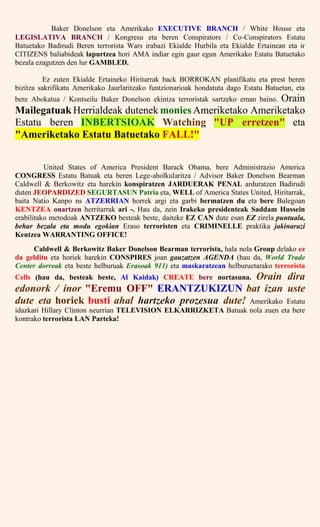 Baker Donelson eta Amerikako EXECUTIVE BRANCH / White House eta
LEGISLATIVA BRANCH / Kongresu eta beren Conspirators / Co-Conspirators Estatu
Batuetako Badirudi Beren terrorista Wars irabazi Ekialde Hurbila eta Ekialde Ertainean eta ir
CITIZENS baliabideak lapurtzea hori AMA indiar egin gaur egun Amerikako Estatu Batuetako
bezala ezagutzen den lur GAMBLED.
Ez zuten Ekialde Ertaineko Hiritarrak back BORROKAN planifikatu eta prest beren
bizitza sakrifikatu Amerikako Jaurlaritzako funtzionarioak hondatuta dago Estatu Batuetan, eta
bere Abokatua / Kontseilu Baker Donelson ekintza terroristak sartzeko eman baino. Orain
Mailegatuak Herrialdeak dutenek monies Ameriketako Ameriketako
Estatu beren INBERTSIOAK Watching "UP erretzen" eta
"Ameriketako Estatu Batuetako FALL!"
United States of America President Barack Obama, bere Administrazio America
CONGRESS Estatu Batuak eta beren Lege-aholkularitza / Advisor Baker Donelson Bearman
Caldwell & Berkowitz eta harekin konspiratzen JARDUERAK PENAL arduratzen Badirudi
duten JEOPARDIZED SEGURTASUN Patria eta, WELL of America States United, Hiritarrak,
baita Natio Kanpo ns ATZERRIAN horrek argi eta garbi bermatzen du eta bere Bulegoan
KENTZEA onartzen herritarrak ari -. Hau da, zein Irakeko presidenteak Saddam Hussein
erabilitako metodoak ANTZEKO besteak beste, daiteke EZ CAN dute esan EZ zirela puntuala,
behar bezala eta modu egokian Eraso terroristen eta CRIMINELLE praktika jakinarazi
Kentzea WARRANTING OFFICE!
Caldwell & Berkowitz Baker Donelson Bearman terrorista, hala nola Group delako ez
da gelditu eta horiek harekin CONSPIRES joan gauzatzen AGENDA (hau da, World Trade
Center dorreak eta beste helburuak Erasoak 911) eta maskaratzean helburuetarako terrorista
Cells (hau da, besteak beste, Al Kaidak) CREATE bere nortasuna. Orain dira
edonork / inor "Eremu OFF" ERANTZUKIZUN bat izan uste
dute eta horiek busti ahal hartzeko prozesua dute! Amerikako Estatu
idazkari Hillary Clinton neurrian TELEVISION ELKARRIZKETA Batuak nola zuen eta bere
kontrako terrorista LAN Parteka!
 
