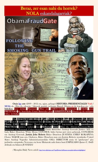 Beraz, zer esan nahi du horrek?
NOLA eskandalagarriak?
Orain lau urte (2009 - 2012 eta, agian, gehiago) HISTORIA PRESIDENCIALES Void /
NULL da - Hau da, edozein / fakturak guztiak exekutatu Barack Obama ez da legezkoa eta / edo
bidezkoa bere delako Placement Office zen LORTUTAKO iruzurrezko / FALSE pean
PRETENSES eta Amerikako Estatu Batuetako pean CONSTITUCION Obama ez da onargarri
Office ATXIKI.
The HEALTH CARE BILL da Void / NULL - Hau da, Ezin izan Behartuta. The GAME
PLAN hau da Cover-UP Krimenaren bidez Ustezko RE PEAL! Badirudi HEALTH CARE BILL /
Obama CARE BILL Baker Donelson eta estaldura-UP legeztatzeko haien genozidioaren
PRACTICAS saiakera saiakera duen Helburuak Ahula (Hau da, African-Americans/Black-
Americans eta Pertsonak Color-orientazioa) Estatu Batuetako Auzitegi Gorenak Justices ALL ez
bada Baker Donelson White House CONTROL bidez bertan jarri ziren gehienak, CONGRESS
eta Auzitegi Gorenak. Justizia John Roberts Baker Donelson JUSTIZIA CHIEF KOKAPENA
Choice MAJOR izan zen. Ondoren, Baker Donelson joan zen Justizia Roberts izendatuko United
States Auzitegi Nagusiko Administrazioarekiko Office DIRECTOR auzia (s) "gatekeeper" gisa
jarduteko oztopatuko Newsome eta beste Hiritarrak nahi duten busti EMPLEADO (James C. Duff)
delituak eta bilatzen JUSTIZIA!
: Memphis Daily News article http://www.slideshare.net/VogelDenise/duff-james-memphis-dailynewshighlighted
 