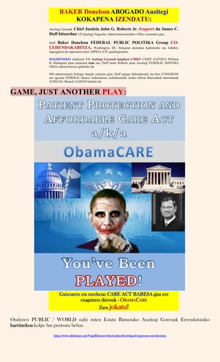 BAKER Donelson ABOGADO Auzitegi
KOKAPENA IZENDATU:
Auzitegi Gorenak Chief Justizia John G. Roberts Jr. Iragarri du James C.
Duff hitzordua US Epaitegi Nagusiko Administrazioarekiko Office zuzendari gisa.
Duff Baker Donelson FEDERAL PUBLIC POLITIKA Group CO-
LEHENDAKARITZA, Washington, DC, bulegoan akziodun kudeatzeko eta, halaber,
lagungarria da enpresaren kasu APPELLATE gainbegiratzen.
DAGOENEKO edukitzea US Auzitegi Gorenak langileen CHIEF CHIEF JUSTIZIA William
H. Rehnquist pean amaieran izan zen, Duff laster Roberts pean Auzitegi FEDERAL SISTEMA
OSOA administrazioa gidatuko du.
900 administrazio bulegoa langile zaintzea gain, Duff egingo defendatzaile eta bere CONGRESS
eta egoztea FEDERAL Botere Judizialaren zuzkiduretatik urteko biltzar Batzordeek harremanak
JUDICIAL Branch LIASON balioko du.
GAME, JUST ANOTHER PLAY:
Gaixoaren eta merkean CARE ACT BABESA gisa ere
ezagutzen direnak - OBAMACARE
Zara jokatu!
Ondoren PUBLIC / WORLD nahi zuten Estatu Batuetako Auzitegi Gorenak Errendatutako
harritzekoa kolpe bat pentsatu behar.
https://www.slideshare.net/VogelDenise/roberts-john-throwing-of-supremecourt-decision
 