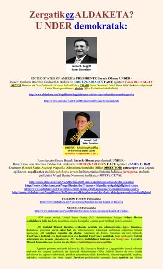 ZergatikezALDAKETA?
U NDER demokratak:
UNITED STATES OF AMERICA PRESIDENTE Barack Obama UNDER -
Baker Donelson Bearman Caldwell & Berkowitz 'ORDEZKARIAREN FACE agertzen Lance B. LEGGITT
(SENIOR Osasuna eta Giza Zerbitzuak / Osasun Federal Policy CHAIR Baker Donelson United States Saila Idazkaritza diputatuak
United States presidentea / aholku Office Exekutiboak aholkularia)
http://www.slideshare.net/VogelDenise/leggittlancesr-advisortopresidenthhscounselorgovofva
http://www.slideshare.net/VogelDenise/leggitt-lance-bresearchinfo
Ameriketako Estatu Batuak Barack Obama presidenteak UNDER -
Baker Donelson Bearman Caldwell & Berkowitz 'ORDEZKARIAREN FACE agertzen JAMES C. Duff
Duenaren (United States Auzitegi Nagusiko Administrazioarekiko Office DIRECTOR) gatekeeper gisa Legeen
aplikazioa zapalkuntza eta bidegabekeria arraza helburuetarako Sistema Judiziala jarraipena, eta baita
judizialak Vogel Denise Newsome inplikatuz OBSTRUCTING:
http://www.slideshare.net/VogelDenise/duff-james-cjudicialpositionsheldresignation
http://www.slideshare.net/VogelDenise/duff-jameswikipediaresignhighlighted-copy
http://www.slideshare.net/VogelDenise/duff-james-cduff-announceresignationfromuscourts
http://www.slideshare.net/VogelDenise/duff-james-duff-legal-counsel-for-federal-judges-associationhighlighted
FREEDOM FORUM Patronatuko
http://www.slideshare.net/VogelDenise/freedom-forum-board-of-trustees
NEWSEUM Patronatuko
http://www.slideshare.net/VogelDenise/freedom-forum-newseum-board-of-trustees
1939 urtean sortua, United States Cortes (AO) Administrazio Bulegoa federal Botere
Judizialaren balio du, bere konstituzio-misioa burutzeko legearen pean berdinak justizia emateko.
AO Judicial Branch laguntza erakunde zentrala da, administrazio-, lege-, finantza-,
kudeaketa, programa sorta zabal bat, eta informazioaren teknologia zerbitzuak eskaintzen federal
epaitegiak. AO langileen laguntza eta aholku eskaintzen du, Estatu Batuetako eta bere batzorde
Conference Judicial, eta inplementatzen eta Judicial Conference politikak, baita aplikagarri federal
estatutuak eta arauak exekutatzen. AO Botere Judizialaren barruan eta Kongresua, Executive
Branch komunikazio errazten du, eta Botere Judizialaren izenean publiko.
Agentzia gobernu erakunde bakarra da. Ez Executive Branch ez Legegintzako Branch edozein
erakunde bat konpara zerbitzuak eta funtzioak Administrazio Office Judicial Branch du sorta zabala
eskaintzen du. Agentzia abokatuak, publikoa administratzaileak, kontulariak, sistema-ingeniariak, analista,
arkitekto, estatistikari, eta beste langile Zerbitzu profesionalen zerrenda luzea epaileen eta Botere
 