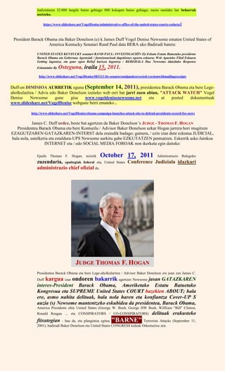 Judizialaren 32.000 langile baino gehiago 800 kokapen baino gehiago, nazio mailako lan beharrak
asetzeko.
https://www.slideshare.net/VogelDenise/administrative-office-of-the-united-states-courts-redacted
President Barack Obama eta Baker Donelson (e) k James Duff Vogel Denise Newsome ematen United States of
America Kentucky Senatari Rand Paul data BERA uko Badirudi batera:
UNITED STATES KENTUCKY senatari RAND PAUL: INVESTIGACIÓN (S) Eskatu Estatu Batuetako presidente
Barack Obama eta Gobernua Agentziak / funtzionarioak dagokienez egoera eskaera; Writ Aparteko Filed Eskaera
Getting laguntza, eta gaur egun Relief hartzea laguntza / BEREHALA Due Newsome idatzitako Response
Eskatutako By Osteguna, iraila 15, 2011.
http://www.slideshare.net/VogelDenise/083111-ltr-senatorrandpaulcorrected-versionwithmailingreceipts
Duff-en DIMISIOA AURRETIK eguna (September 14, 2011), presidentea Barack Obama eta bere Lege-
aholkularitza / Advis edo Baker Donelson izeneko web orri bat jarri zuen abian, "ATTACK WATCH" Vogel
Denise Newsome gune gisa www.vogeldenisenewsome.net eta at posted dokumentuak
www.slideshare.net/VogelDenise webgune berri emateko .
http://www.slideshare.net/VogelDenise/obama-campaign-launches-attack-site-to-defend-presidents-record-fox-news
James C. Duff ordez, beste bat agertzen da Baker Donelson 's JUDGE - THOMAS F. HOGAN
Presidentea Barack Obama eta bere Kontseilu / Advisor Baker Donelson azkar Hogan jarrera hori mugitzen
EZAGUTZAREN GATAZKAREN-INTERST dela oraindik badago; gainera, / ezin izan dute ezkutua JUDICIAL,
hala nola, ustelkeria eta estaldura-UPS Newsome aurkitu gabe EZKUTATZEN pentsatzen. Eskerrik asko Jainkoa
INTERNET eta / edo SOCIAL MEDIA FOROAK non ikerketa egin daiteke:
Epaile Thomas F. Hogan, noiztik October 17, 2011 Administrazio Bulegoko
zuzendaria, epaitegiak federal eta, United States Conference Judiziala idazkari
administrazio chief ofizial da.
Presidentea Barack Obama eta bere Lege-aholkularitza / Advisor Baker Donelson ere joan zen James C.
Duff kargua izan ondoren bakarrik agertzen Newsome jasan GATAZKAREN
interes-President Barack Obama, Ameriketako Estatu Batuetako
Kongresua eta SUPREME United States COURT bazekien ABOUT; hala
ere, asmo nahita delituak, hala nola haren eta konfiantza Cover-UP S
auzia (s) Newsome mantentzeko eskubidea da presidentea, Barack Obama,
America Presidents ohia United States (George W. Bush, George HW Bush, Willliam "Bill" Clinton,
Ronald Reagan ... eta CONSPIRATORS / CO-CONSPIRATORS) delituak erakusteko
fitxategian - hau da, eta plangintza egitea "BARNE" Terrorists Attacks (September 11,
2001), badirudi Baker Donelson eta United States CONGRESS kideak Orkestazioa zen.
 