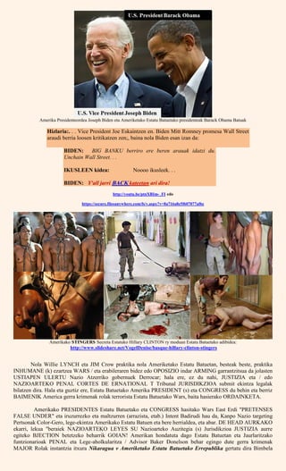 Amerika Presidenteordea Joseph Biden eta Ameriketako Estatu Batuetako presidenteak Barack Obama Batuak
Hizlaria:. . . Vice President Joe Eskaintzen en. Biden Mitt Romney promesa Wall Street
araudi berria loosen kritikatzen zen;, baina nola Biden esan izan da:
BIDEN: BIG BANKU berriro ere beren arauak idatzi du.
Unchain Wall Street. . .
IKUSLEEN kidea: Noooo ikusleek. . .
BIDEN: Y'all jarri BACK kateetan ari dira!
http://youtu.be/ptnXBIm-_FI edo
https://secure.filesanywhere.com/fs/v.aspx?v=8a716a8e5f607077af6e
Amerikako STINGERS Secreta Estatuko Hillary CLINTON ry moduan Estatu Batuetako adibidea:
http://www.slideshare.net/VogelDenise/basque-hillary-clinton-stingers
Nola Willie LYNCH eta JIM Crow praktika nola Ameriketako Estatu Batuetan, besteak beste, praktika
INHUMANE (k) ezartzea WARS / eta erabileraren bidez edo OPOSIZIO indar ARMING garrantzitsua da jolasten
USTIAPEN ULERTU Nazio Atzerriko gobernuek Derrocar; hala ere, ez du nahi, JUSTIZIA eta / edo
NAZIOARTEKO PENAL CORTES DE ERNATIONAL T Tribunal JURISDIKZIOA submit ekintza legalak
bilatzen dira. Hala eta guztiz ere, Estatu Batuetako Amerika PRESIDENT (s) eta CONGRESS du behin eta berriz
BAIMENIK America gerra krimenak rolak terrorista Estatu Batuetako Wars, baita hasierako ORDAINKETA.
Amerikako PRESIDENTES Estatu Batuetako eta CONGRESS hasitako Wars East Erdi "PRETENSES
FALSE UNDER" eta iruzurrezko eta maltzurren (arrazista, etab.) Intent Badirudi hau da, Kanpo Nazio targeting
Pertsonak Color-Gero, lege-ekintza Amerikako Estatu Batuen eta bere herrialdea, eta abar. DE HEAD AURKAKO
ekarri, lekua "beraiek NAZIOARTEKO LEYES SU Nazioarteko Auzitegia (s) Jurisdikzioa JUSTIZIA aurre
egiteko BJECTION betetzeko beharrik GOIAN! Amerikan hondatuta dago Estatu Batuetan eta Jaurlaritzako
funtzionarioak PENAL eta Lege-aholkularitza / Advisor Baker Donelson behar egingo dute gerra krimenak
MAJOR Rolak instantzia itxura Nikaragua v Ameriketako Estatu Batuetako Errepublika gertatu dira Bimbela
 