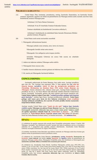 kontuak https://www.slideshare.net/VogelDenise/nicaragua-vunited-statesnhighlighted . Justizia Auzitegiak NAZIOARTEKO
aurkitu:
NIKARAGUA KARGATUTA:
(A) United States That, kontratatu, prestakuntza, arming, hornitzeko finantzaketa, eta hornitzeko bestela
sustatzea, laguntzeko, laguntza eta militar eta paramilitarren eta Nikaragua ekintza aurka zuzendu zuen bere ituna
betebeharrak urratzen Nikaragua pean:
Artikuluan 2 (4) Nazio Batuen Gutunaren;
Artikuluak 18 eta 20 Amerikako Estatuen Erakundea Gutuna;
Estatuen eskubideak eta betebeharrak Convention artikulua 8;
Artikuluan I, betebeharrak eta eskubideak States buruzko Hitzarmena Zibileko
gatazka Gertaera, Hirugarren.
(B) United States zuela urratu nazioarteko zuzenbide
1. Nikaraguako subiranotasuna hausten:
Nikaragua aurkako eraso armatua, airez, lurrez eta itsasoz;
Nikaraguako lurralde uretan sartu erasoei;
Nikaraguako Aire-nabigazioa sartu trespass airetiko;
intimidate Nikaraguako Gobernua eta coerce bide zuzena eta zeharkako
ahaleginak.
2. indarra eta indarrean mehatxu Nikaragua aurka erabiliz.
3. Nikaraguako barne arazoez esku.
4. handiko itsasoen askatasuna urratzen gainean eta baketsua itsas merkataritza eten.
5. hil, zauritu eta Nikaraguako herritarrek bahiketa.
CONCLUSIONES:
. . . Auzitegiak ondorioztatu du Estatu Batuetan, bere aurka arren, Auzitegi jurisdikzio
gaia izan zen. The Auzitegi izan azaroaren 26ko 11 botu agintari bat izan dela bai
oinarria kasuan, jurisdikzio Article 36 (hau da, derrigorrezko jurisdikzio) edo
Friendship, Merkataritza eta Itsasketa Ituna 1956 artean Estatu Batuetan eta
Nikaragua. Gutuna eskaintzen ditu, zalantza izanez gero, Auzitegi berak erabakiko da
jurisdikzio du ala ez, eta Nazio Batuen kide bakoitzak erabakia betetzeko konpromisoa
hartzen Auzitegiak. Auzitegiak, gainera, aho batez agintari gaur kasuan onargarria zela.
United States ondoren iragarri izan dela "erabaki prozedura gehiago kasu honetan
parte hartzeko." urtebete igaro buruz Auzitegi jurisdikzional erabakiak, United States
gehiago nahi izanez gero, hartu du bere baimena erretiratzeaz urrats erradikala
Auzitegi nahitaezko jurisdikzioa, bere aurreko 40 urteko juridiko loteslea nazioarteko
konpromisoa bukatu esleitzea. . . .
Auzitegi izeneko United States arren "zaude eta uko egin" indarra legez kontrako
erabilera aurka Nikaragua eta adierazi Estatu Batuetan izan zen "bere betebeharra ez
betetzeagatik nazioarteko ohiturazko lege pean ez beste estatu aurka" indarra erabili
eta agindu reparations ordaindu behar da, United States ez betetzea. . . On 1986ko
azaroaren 3a, Nazio Batuen Batzar Nagusiak onartu zuen, 94-3 botoa (El Salvador,
Israel eta Estatu Batuetan bozkatu aurka), ez-loteslea bereizmen. . US astintzen bete.
EPAIA:
(1) erabakitzen du gatazka seguruena dela aurretik ekarri Errepublika aurkeztutako eskaera 9 Apirila 1984
Nikaragua, Auzitegiak "itun multilateral erreserba" jasotako hasi behar da aplikatzen proviso (c) jurisdikzio
artikuluan 36, 2. paragrafoan pean egindako onarpena aldarrikatzeko, Ameriketako Estatu Batuetako
Gobernua Auzitegiko Estatutuaren 26 August 1946 metatzen;
(2) kolektibo Ameriketako Estatu Batuetako auto-defentsa mantendu eta Nikaragua aurka Kasu honetan gaia
jarduera militar eta paramilitarren konexio justifikazio onartu;
(3) erabakitzen du, Ameriketako Estatu Batuetan, prestakuntza, arming, hornitzeko, finantzatzeko eta
hornitzeko contra indarrak edo bestela sustatu, laguntzeko eta laguntza militar eta paramilitarren eta
jarduerak Nikaragua aurka jokatu, Nikaraguako Errepublika aurka, bere betebeharra ez betetzeagatik pean
nazioarteko zuzenbide ohikoa ez Estatuko beste arazoetan parte hartzen;
(4) erabakitzen du, Ameriketako Estatu Batuak, lurraldean Nikaraguako zenbait eraso 1983-1984, hots,
irailaren 13 eta 14 Urria 1983, 10 bat Corinto erasoa Puerto Sandino eraso Urria 1983 4/5 Naval Base Potosi
erasoa 1984ko urtarrilaren 7an, San Juan del Sur erasoa March 1984, 1984ko martxoaren 28 eta 30 patrol
Puerto Sandino itsasontziak eraso; eta San eraso bat Eta beste esku-hartze ekintzak aipatzen subparagraph
horiek (3); Juan del 9 Apirila 1984 Norte hereof duten indarra erabiltzeko, jokatu du, Nikaraguako
Errepublika aurka, bere urratzen nazioarteko ohiturazko lege pean betebeharra ez indarra erabili
Estatuko elkarren aurka;
 