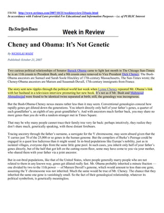 FROM: http://www.nytimes.com/2007/10/21/weekinreview/21basic.html
In accordance with Federal Laws provided For Educational and Information Purposes – i.e. of PUBLIC Interest




Cheney and Obama: It’s Not Genetic
By NICHOLAS WADE

Published: October 21, 2007


Two curious political relationships of Senator Barack Obama came to light last month in The Chicago Sun-Times:
he is an 11th cousin to President Bush, and a 9th cousin once removed to Vice President Dick Cheney. The Bush-
Obama ancestors are Samuel and Sarah Soole Hinckley of 17th-century Massachusetts, The Sun-Times wrote; the
Cheney-Obama ancestors are Mareen and Susannah Duvall, 17th-century immigrants from France.

The story sent new ripples through the political world last week when Lynne Cheney repeated Mr. Obama’s link
with her husband in a television interview promoting her new book. It’s not as if Mr. Bush and Mahmoud
Ahmadinejad were found to be identical twins separated at birth; still, the genealogy was incongruous.

But the Bush-Obama-Cheney nexus means rather less than it may seem. Conventional genealogies conceal how
rapidly genes get diluted down the generations. You inherit directly only half of your father’s genes, a quarter of
each grandfather’s, an eighth of any great-grandfather’s. And with ancestors much further back, you may share no
more genes than you do with a random stranger met in Times Square.

That may be why many people cannot trace their family tree very far back: perhaps intuitively, they realize they
don’t share much, genetically speaking, with those distant forebears.

Tracing ancestry through the father’s surname, a surrogate for the Y chromosome, may seem absurd given that the
Y carries just 70 of the 25,000 or so genes in the human genome. But the compilers of Burke’s Peerage could be
engaged in a quest less ludicrous than it might sound. In in-bred populations like Europe’s nobility, just as in
isolated villages, everyone dips from the same little gene pool. In such cases, you inherit only half of your father’s
genes directly, but of the half that got left on the cutting-room floor, some may have come to you via your mother,
who shared them with your father via a joint ancestor.

But in out-bred populations, like that of the United States, where people generally marry people who are not
related to them in any known way, genes get diluted really fast. Mr. Obama probably inherited a minute fraction —
one divided by two to the 11th power — of Mareen Duvall’s genome, which would amount to less than one gene,
assuming the Y chromosome was not inherited. Much the same would be true of Mr. Cheney. The chance that they
inherited the same one gene is vanishingly small. So the fact of their genealogical relationship, whatever its
political symbolism, is genetically meaningless.
 
