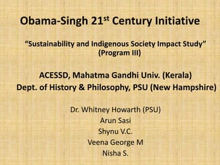 Obama-Singh 21st Century Initiative
  “Sustainability and Indigenous Society Impact Study”
                        (Program III)

      ACESSD, Mahatma Gandhi Univ. (Kerala)
Dept. of History & Philosophy, PSU (New Hampshire)

               Dr. Whitney Howarth (PSU)
                        Arun Sasi
                       Shynu V.C.
                    Veena George M
                        Nisha S.
 