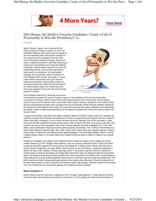 Did Obama, the Media’s Favorite Candidate, Create a Cult of Personality to Win the Presi... Page 1 of 6




       Did Obama, the Media’s Favorite Candidate, Create a Cult of
       Personality to Win the Presidency? 69
       By Chris Chen



       Barack Obama’s meteoric rise to become the first
       African American President is historic not only for its
       celebrated shattering of the racial barrier but equally for
       how the mainstream elite media failed to critically vet
       him during the primary campaign as the first “post
       racial” Democratic presidential nominee. Obama first
       came to national prominence in 2004 after delivering an
       inspiring key note address at the Democratic National
       Convention in Boston while he was still running for the
       United States Senate. Just two short years later he
       would launch his momentous “cult of personality”
       campaign for the presidency under the guidance of
       chief strategist David Axelrod. Surprisingly, he would
       under extreme odds triumph over much older and
       experienced politicians including Hillary Clinton the
       presumptive democratic leader who had command of
                                                                                     See all 21 photos
       the national political stage when Obama was still a
       community organizer for the south side public housing
                                                                         BARACK OBAMA THE MEDIA'S FAVORITE
       projects of Chicago.                                                         CANDIDATE

       How did Barack Obama do it? What was the secret to
       his phenomenal success? Of course for anyone to ascend to the presidency there must be the favorable
       convergence of numerous factors but even then it also requires lots and lots of money which Obama raised in
       copious amounts via the internet (in fact a record half a billion dollars). However, perhaps the most important factor
       was the unprecedented favorable news coverage of this young charismatic African American politician received by
       the national print and broadcast news media. One could even argue that the media’s unabashed even shamelessly
       enthusiastic support of Obama was essential to put his audacious candidacy over the top and past his political rival
       Senator Clinton.

       In support of this thesis I will proffer three largely overlooked aspects of Obama’s political career and campaign the
       media by and large failed to develop and disclose to the American people that would certainly have been relevant if
       Obama was either a republican or not an African American democrat. Although much of this information is public
       record and has been published in several partisan books critical of Obama they were not pursued or reported in any
       coherent way by any of the mainstream news media including nationally circulated newspapers (NY Times, Wall
       Street Journal, Washington Post) and prominent news magazines (Newsweek, Time, US News & World Report) as
       well as major television networks (NBC, ABC, CBS). These mostly obscure facts were originally reported in several
       critical books on Obama, the most telling and first negative biography “The Case Against Barack Obama” by David
       Freddoso argues, based on his senate voting record, against Obama as either an agent of change or as a political
       reformer.

       Freddoso’s investigation as a reporter for the National Review reveals that Obama was an integral part, indeed
       another political cog, in the “Chicago Political Machine” only now receiving increased scrutiny in light of the recent
       conspiracy accusations against the Illinois governor Rod Blogoavich. Freddoso claims Obama essentially has no
       record of going up against his own party while an Illinois senator nor did he introduce or support any legislation to
       abolish the “pay to play” dealing of Chicago patronage politics. In fact Obama used the machine to advance his
       political career by obtaining the blessing of Chicago Mayor Richard M. Daley and aligning himself with the powerful
       leader and President of the Illinois General Assembly Emil Jones who became his political mentor routinely steering
       high profile pieces of career-building legislation toward Obama to artificially boost his Senate accomplishments. If his
       public record as an Illinois Senator was largely ignored by the national press what else in Obama’s political life did
       the elite media overlook and fail to disclose to the American people. Appropriately, Freddoso subtitled his best selling
       book "The Unlikely Rise and Unexamined Agenda of the Media's Favorite Candidate".


       MEDIA OVERSIGHT #1

       Barack Obama arose from and was an integral part of the "Chicago Political Machine". In1996 Obama's first foray
       into Illinois politics was duplicitous and tainted by controversy. In his first political race Obama with the blessing of




http://chrischen.hubpages.com/hub/Did-Obama--the-Medias-Favorite-Candidate--Created-... 9/25/2011
 